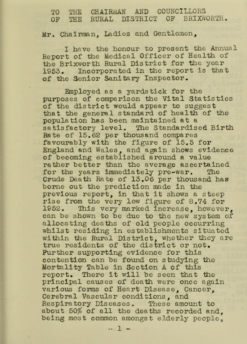 TO THE CHAIRiviAN AND COUNCILLORS OF THE RURAL DISTRICT OF BRIXi/vORTH. Mr. Chairman, Ladles and Gentlemen, I have the honour to present the Annual Report of the Medical Officer of Health of the Brlxworth Rural District for the year 1953. Incorporated in the report is that of the Senior Sanitary Inspector. Employed as a yardstick for the purposes of comparison the Vital Statistics of the district would appear to suggest that the general standard of health of the population has been maintained at a satisfactory level. The Standardised Birth Rate of 15.62 per thousand compares favourably with the figure of 15,5 for England and Wales, and again shows evidence of becoming established around a value rather better than the average ascertained for the years immediately pre-war. The Crude Death Rate of 13.06 per thousand has borne out the prediction made in the previous report, in that it shows a steep rise from the very low figure of 8.74 for 1952. This very marked Increase, however, can be shown to be due to the new system of allocating deaths of old people occurring whilst residing in establishments situated v\/lthln the Rural District, whether they are true residents of the district or not. Further supporting evidence for this contention can be found on studying the Mortality Table in Section A of this report. There it will be seen that the principal causes of death v/ere once again various forms of Heart Disease, Cancer, Cerebral Vascular conditions, and Respiratory Diseases. These amount to about 50^ of all the deaths recorded and, being most common amongst elderly people,