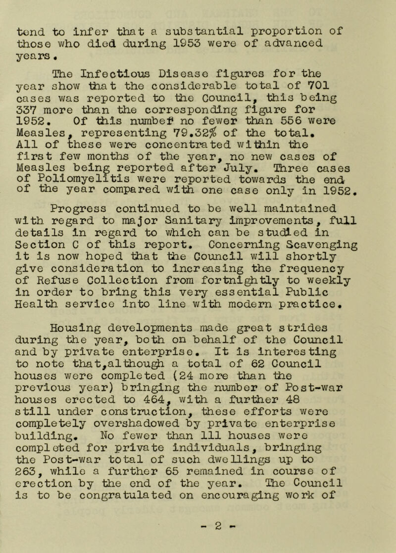 tend to Infer that a substantial proportion of those who died during 1953 were of advanced years« The Infectloils Disease figures for the year show lliat the considerable total of 701 cases was reported to the Council, this being 337 more than the corresponding figure for 1952, Of this numbef no fewer than 556 were Measles, representing 79,32^ of the total. All of these were concentrated within the first few months of the year, no new cases of Measles bein^ reported after July. Three cases of Poliomyelitis were reported towards the end of the year compared with one case only In 1952. Progress continued to be well maintained with regard to major Sanitary Improvements, full details In regard to which can be studied in Section C of this report. Concerning Scavenging it Is now hoped that the Council will shortly give consideration to Increasing the frequency of Refuse Collection from fortnl^tly to weekly in order to bring this very essential Public Health service Into line with modern practice. Housing developments made great strides during the year, both on behalf of the Council and by private enterprise. It Is interesting to note that,althou^ a total of 62 Council houses were completed (24 more than the previous year) bringing the number of Post-war houses erected to 464, with a further 48 still under construction, these efforts were completely overshadowed by private enterprise building. No fewer than 111 houses were completed for private individuals, bringing the Post-war total of such dwellings up to 263, while a further 65 remained in course of erection by the end of the year. The Council is to be congratulated on encouraging work of
