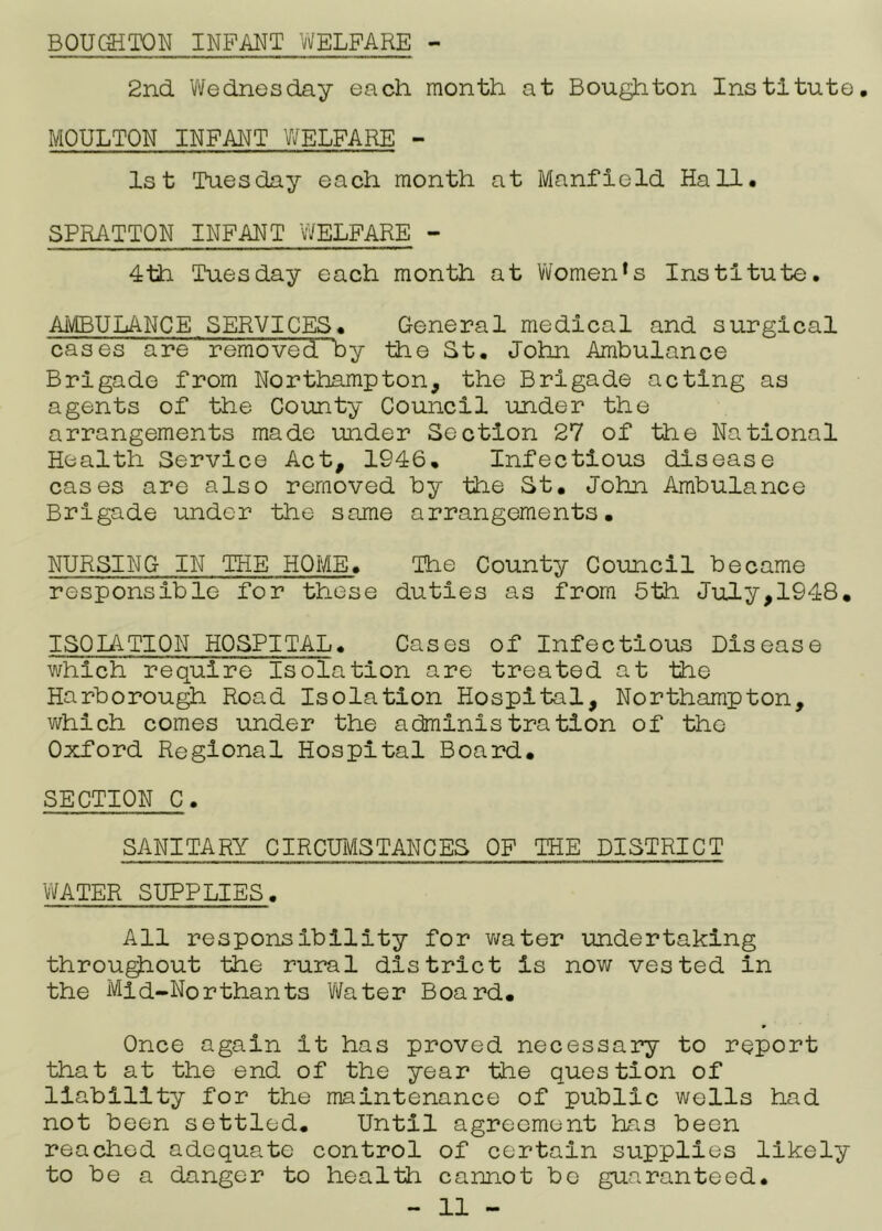 BOUCSiTON INFANT ’vVELPARE - 2nd Wednesday each month at Bough ton Institute, MOULTON INFANT WELFARE - 1st Tuesday each month at Manfield Hall, SPRATTON INFANT WELFARE - 4th Tuesday each month at Women's Institute. AivIBULANCE SERVICES. General medical and surgical cases are removed by the St. John Ambulance Brigade from Northampton, the Brigade acting as agents of the County Council under the arrangements made under Section 27 of the National Health Service Act, 1946, Infectious disease cases are also removed by the St, John Ambulance Brigade under the same arrangements. NURSING IN THE HOME. The County Council became responsible for these duties as from 6th July,1948, ISOIATION HOSPITAL. Cases of Infectious Disease which require Isolation are treated at the Harborou^ Road Isolation Hospital, Northampton, which comes under the administration of the Oxford Regional Hospital Board, SECTION C. SANITARY CIRCUMSTANCES OF THE DISTRICT 'WATER SUPPLIES. All responsibility for v/ater undertaking throu^out the rural district is now vested in the Mid-Northants Water Board, Once again it has proved necessary to report that at the end of the year the question of liability for the maintenance of public wells had not been settled. Until agreement has been reached adequate control of certain supplies likely to be a danger to health cannot be guaranteed.