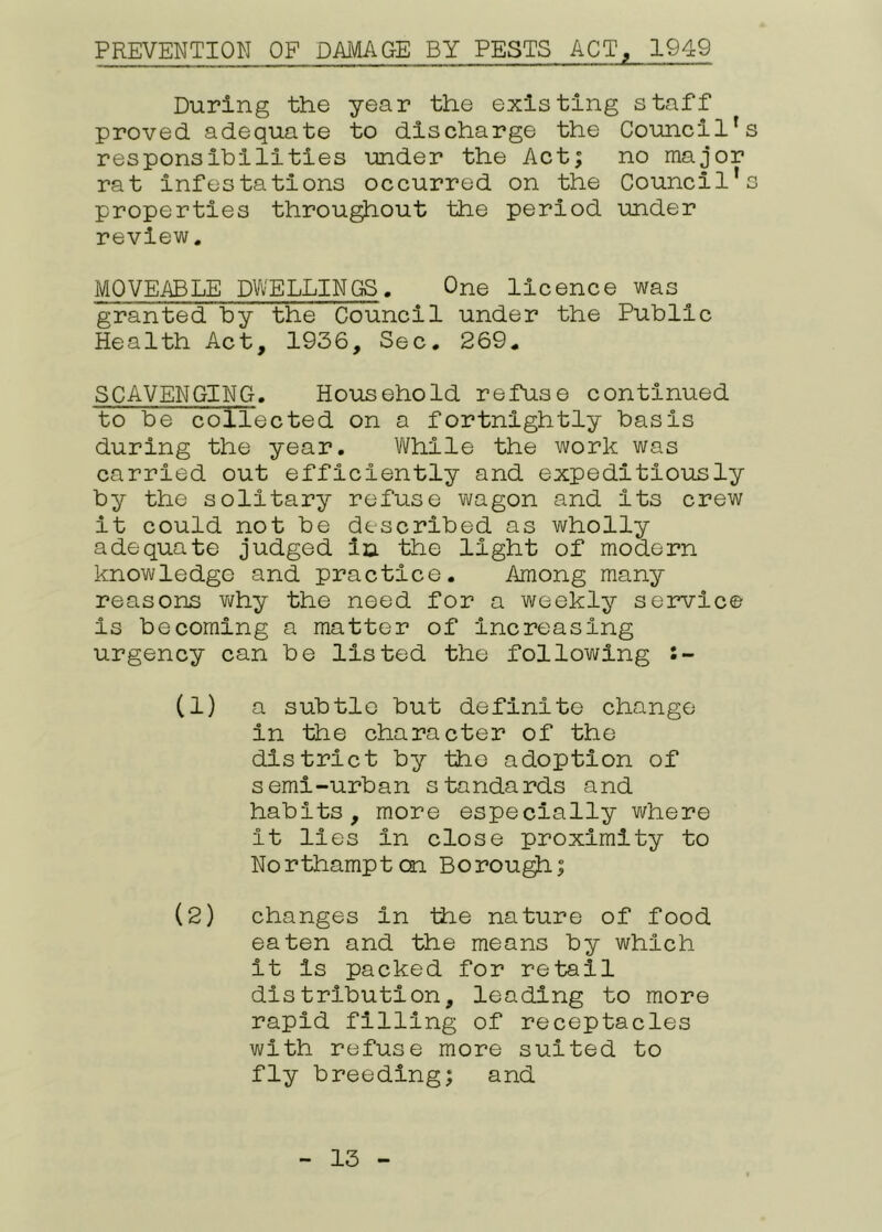PREVENTION OF DAMAGE BY PESTS ACT, 1949 During the year the existing staff proved adequate to discharge the Council's responsihilities under the Act; no major rat infestations occurred on the Council’s properties throu^out the period under review. MOVEABLE DWELLINGS. One licence was granted hy the Council under the Public Health Act, 1936, Sec, 269, SCAVENGING, Household refuse continued to be collected on a fortnightly basis during the year. While the work was carried out efficiently and expeditiously by the solitary refuse wagon and its crew it could not be described as wholly adequate judged in the light of modern knowledge and practice. Among many reasons v\/hy the need for a weekly service is becoming a matter of increasing urgency can be listed the following (1) a subtle but definite change in the character of the district by the adoption of semi-urban standards and habits, more especially where it lies in close proximity to Northampton Borou^; (2) changes in the nature of food eaten and the means by which it is packed for retail distribution, leading to more rapid filling of receptacles with refuse more suited to fly breeding; and