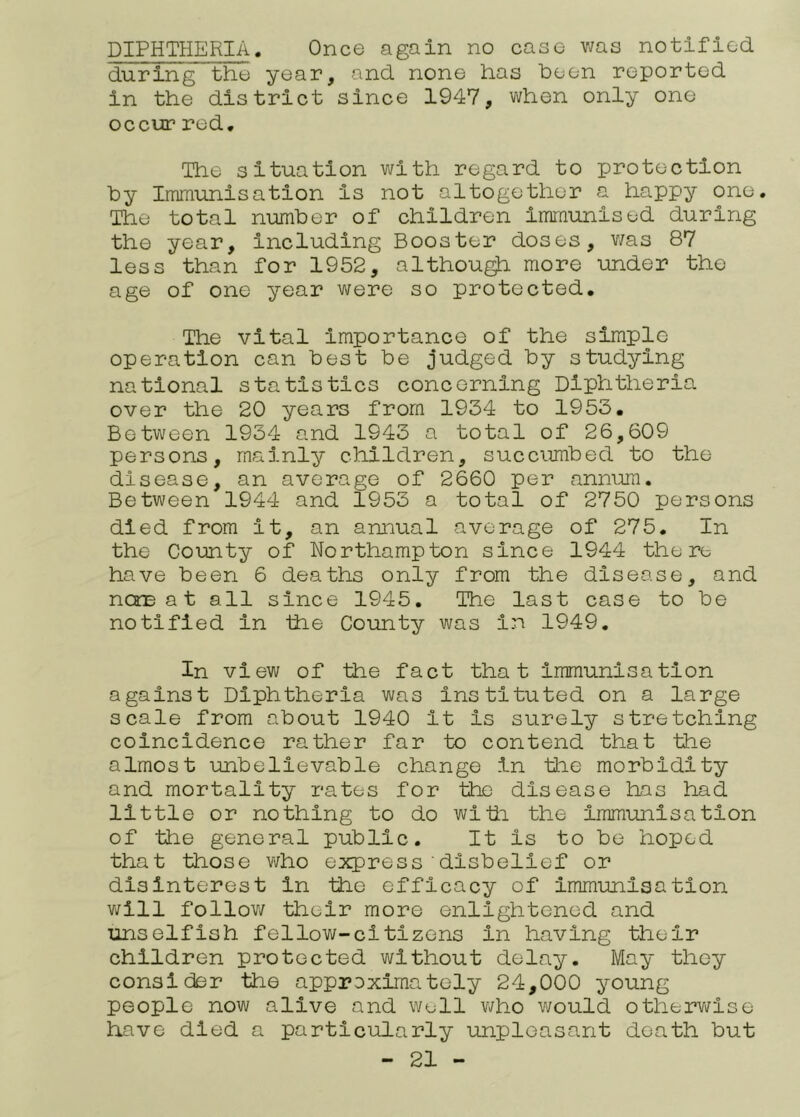 DIPHTHERIA. Once again no case was notified during the year, and none has been reported in the district since 1947, when only one occur red. The situation with regard to protection by Immunisation is not altogether a happy one. The total number of children Immunised during the year. Including Booster doses, v/as 87 less than for 1952, althou^ more under the age of one year were so protected. The vital Importance of the simple operation can best be judged by studying national statistics concerning Diphtheria over the 20 years from 1934 to 1953. Between 1934 and 1943 a total of 26,609 persons, mainly children, succumbed to the disease, an average of 2660 per annum. Between 1944 and 1953 a total of 2750 persons died from it, an annual average of 275. In the County of Northampton since 1944 there have been 6 deaths only from the disease, and ncTD a t all since 1945. The last case to be notified in the County was in 1949. In view of the fact that immunisation against Diphtheria was instituted on a large scale from about 1940 it is surely stretching coincidence rather far to contend that the almost unbelievable change in the morbidity and mortality rates for the disease has had little or nothing to do widi the immunisation of tile general public. It is to be hoped that those who express'disbelief or disinterest in the efficacy of immunisation v/ill follow their more enlightened and xinselfish fellow-citizens in having their children protected without delay. May they consider the approximately 24,000 young people now alive and well who would othervi^lse have died a particularly unpleasant death but