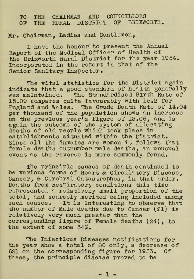 TO THE CHAIRMAN AND COUNCILLORS OF THE RURAL DISTRICT OF BRIXWORTH. Mr. CHaiiman, Ladies and Gentlemen, I have the honour to present the Annual Report of the Medical Officer of Health of the Brlxworth Rural District for the year 1954. Incorporated in the report is that of the Senior Sanitary Inspector. The vital statistics for the District again Indicate that a good standard of health generally was maintained. The Standardised Birth Rate of 15.09 compares quite favourably with 15.2 for England and Wales. The Crude Death Rate of 14.04 per thousand of the population shows an increase on the previous year* s figure of 13.06, and is again the outcome of the system of allocating deaths of old people which took place in establishments situated within the District. Since all the Inmates are women it follows that female deaths outnumber male deaths, an unusual event as the reverse is more commonly found. The principle causes of death continued to be various foims of Heart & Circulatory Disease, Cancer, & Cerebral Catasti*ophes, in that order. Deaths from Respiratory conditions this time represented a relatively small proportion of the total, and scarcely merited being included among such causes. It is interesting to observe that the number of Male deaths due to Cancer (21) is relatively very much greater than the corresponding figure of Female deaths (24), to the extent of some 54^. The Infectious Diseases notifications for the year show a total of 80 only, a decrease of 621 on the corresponding figure for 1953. Of these, the principle disease proved to be