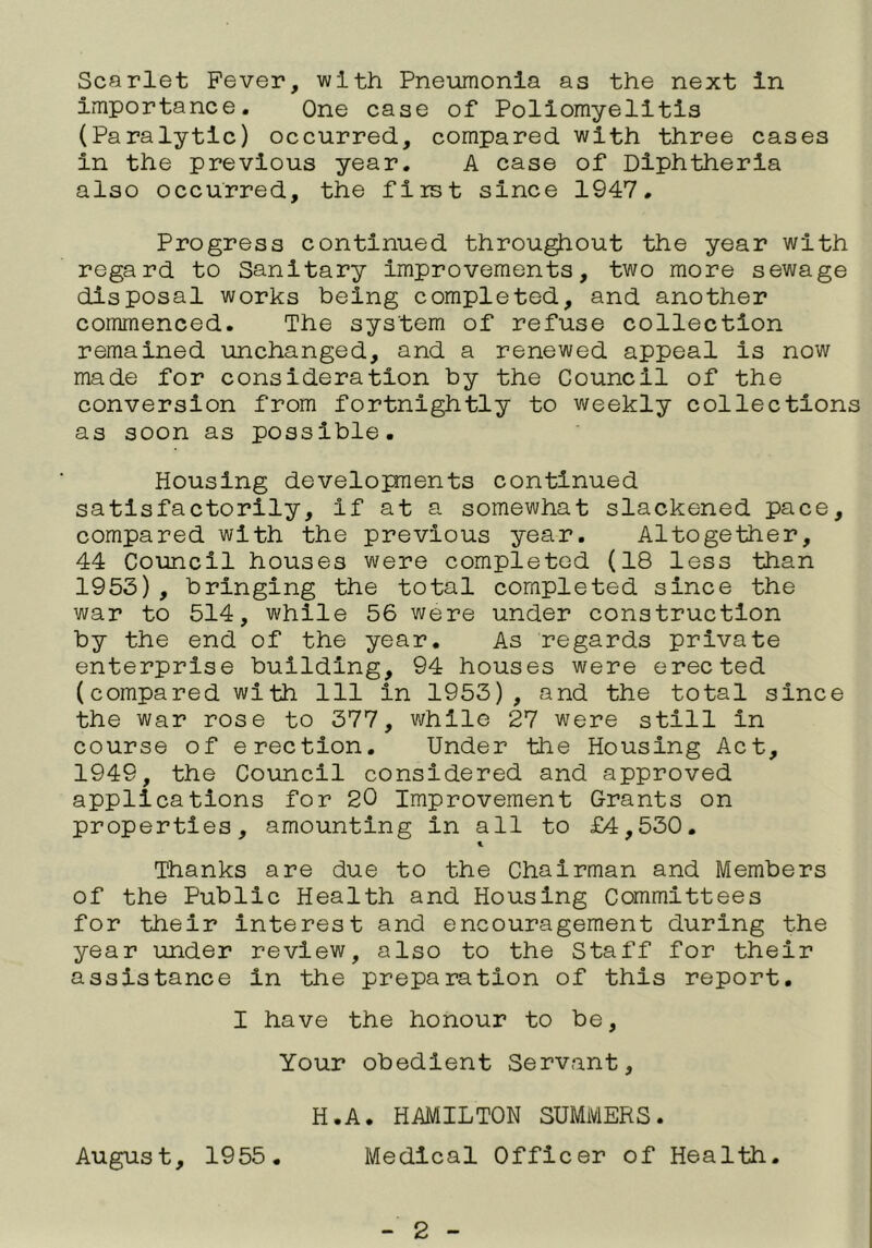 Scarlet Fever, with Pneumonia as the next in importance. One case of Poliomyelitis (Paralytic) occurred, compared with three cases in the previous year. A case of Diphtheria also occurred, the first since 1947, Progress continued throughout the year with regard to Sanitary Improvements, two more sewage disposal works being completed, and another commenced. The system of refuse collection remained unchanged, and a renewed appeal is now made for consideration by the Council of the conversion from fortnightly to weekly collections as soon as possible. Housing developments continued satisfactorily, if at a somewhat slackened pace, compared with the previous year. Altogether, 44 Council houses were completed (18 less than 1953), bringing the total completed since the war to 514, while 56 were under construction by the end of the year. As regards private enterprise building, 94 houses were erected (compared wlth 111 in 1953), and the total since the war rose to 377, while 27 were still in course of erection. Under the Housing Act, 1949, the Council considered and approved applications for 20 Improvement Grants on properties, amounting in all to £4,530. 1 Thanks are due to the Chairman and Members of the Public Health and Housing Committees for their interest and encouragement during the year under review, also to the Staff for their assistance in the preparation of this report. I have the honour to be. Your obedient Servant, H.A. HAMILTON SUMMERS. August, 1955. Medical Officer of Health.