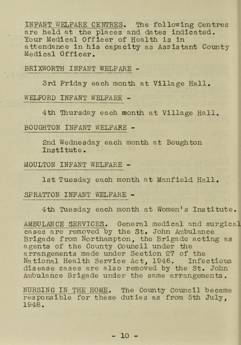 INFANT VJELFARE CEISITRES. The follevying Centres are held at the places and dates indicated. Your Medical Officer of Health is in attendance in his capacity as Assistant County Medical Officer, BRIXVifORTH INFANT WELFARE - 3rd Friday each month at Village Hall. WELFORD INFANT WELFARE - 4th Thursday each month at Village Hall. 2nd Wednesday each month at Boughton Institute. MOULTON INFANT WELFARE - 1st Tuesday each month at Manfleld Hall. SPRATTON INFANT WELFARE - 4th Tuesday each month at Women’s Institute. AMBULANCE SERVICES. General medical and surgical cases are removed by the St. John Ambulance Brigade from Northampton, the Brigade acting as agents of the County Council under the arrangements made under Section 27 of the National Health Service Act, 1946. Infectious disease cases are also removed by the St. John Ambulance Brigade under the same arrangements, NURSING INTHE HQM^ The County Council became responsible for these duties as from 5th July, 1948.