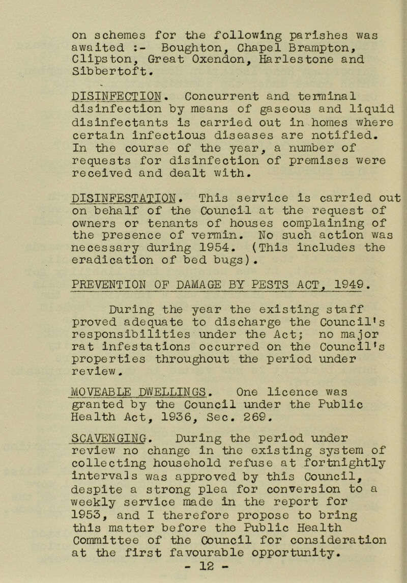 on schemes for the following parishes was awaited Boughton, Chapel Brampton, Clipston, Great Oxendon, Harlestone and Slbbertoft. DISINFECTION. Concurrent and terminal disinfection by means of gaseous and liquid disinfectants is carried out in homes where certain Infectious diseases are notified. In the course of the year, a number of requests for disinfection of premises v;/ere received and dealt with. DISINFESTATION. This service is carried out on behalf of the Council at the request of owners or tenants of houses complaining of the presence of vermin. No such action was necessary during 1954. (This Includes the eradication of bed bugs). PREVENTION OF DAMAGE BYPESTS ACT, 1949. During the year the existing staff proved adequate to discharge the Council’s responsibilities under the Act; no major rat infestations occurred on the Council’s properties throughout the period under review. MOVEABLE DWELLINGS. One licence was granted by the Council under the Public Health Act, 1936, Sec. 269. SCAVENGING. During the period under review no change in the existing system of collecting household refuse at fortnightly intervals was approved by this Council, despite a strong plea for conversion to a weekly service made in the report for 1953, and I therefore propose to bring this matter before the Public Health Committee of the Council for consideration at the first favourable opportunity.