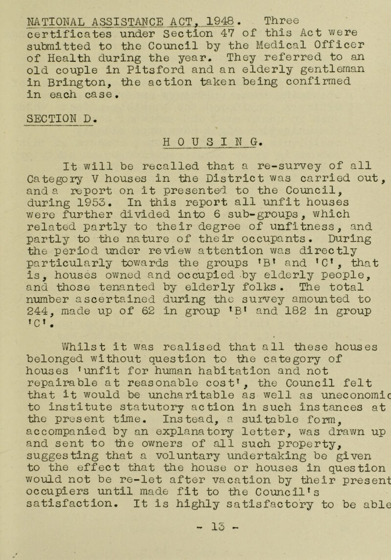 NATIONAL ASSISTANCE ACT. 1948. Three certificates under Section 47 of this Act were submitted to the Council by the Medical Officer of Health during the year. They referred to an old couple in Pitsford and an elderly gentleman in Brington, the action taken being confirmed in each case. SECTION D. HOUSING. It will be recalled that a re-survey of all Category V houses in the District was carried out, and a report on It presented to the Council, during 1953. In this report all unfit houses v/ere further divided into 6 sub-groups, which related partly to their degree of unfitness, and partly to the nature of their occupants. During the period under review attention was directly particularly tov/ards the groups ’B’ and ’C’, that is, houses owned and occupied by elderly people, and those tenanted by elderly folks. The total number ascertained during the survey amounted to 244, made up of 62 in group ‘B* and 182 in group »C» . Whilst it was realised that all these houses belonged without question to ttie category of houses ’unfit for human habitation and not repairable at reasonable cost’, the Council felt that it would be uncharitable as well as uneconomic to institute statutory action in such instances at the present time. Instead, a suitable form, accompanied by an explanatory letter, was dravm up and sent to tbe owners of all such property, suggesting tliat a voluntary undertaking be given to the effect that the house or houses in question would not be re-let after vacation by their present occupiers until made fit to the Council’s satisfaction. It is highly satisfactory to be able 15