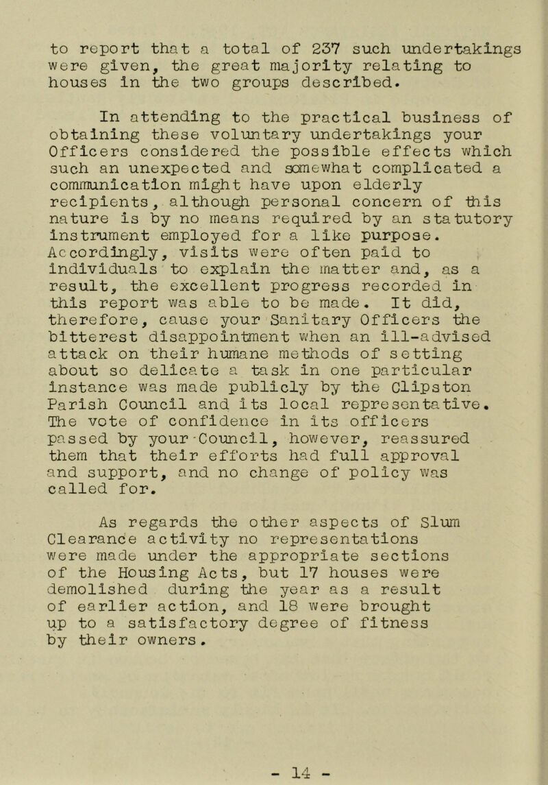 to report that a total of 237 such imdertakings were given, the great majority relating to houses in the two groups descrlhed. In attending to the practical business of obtaining these voluntary undertakings your Officers considered the possible effects which such an unexpected and somewhat complicated a communication might have upon elderly recipients, although personal concern of this nature is by no means required by an statutory Instrument employed for a like purpose. Accordingly, visits were often paid to individuals to explain the matter and, as a result, the excellent progress recorded in this report was able to be made. It did, therefore, cause your Sanitary Officers the bitterest disappointment when an ill-advised attack on their humane methods of setting about so delicate a task in one particular instance was made publicly by the Clipston Parish Council and its local representative. The vote of confidence in its officers passed by your-Council, however, reassured them that their efforts had full approval and support, and no change of policy was called for. As regards the other aspects of Slum Clearance activity no representations were made under the appropriate sections of the Housing Acts, but 17 houses were demolished during the year as a result of earlier action, and 18 were brought up to a satisfactory degree of fitness by their owners.
