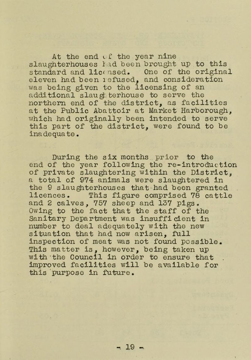 At the end <. C the year nine slaughterhouses 1 id been brought up to this standard and llc( used. One of the original eleven had been lefused, and consideration vms being given to the licensing of an additional slau^. ter house to serve the northern end of the district, as facilities at the Public Abattoir at Market Harborough, which had originally been intended to serve this part of the district, v\/ere found to be inadequate • During the six months prior to the end of the year following the re-lntroduction of private slaughtering vjlthln the District, a total of 974 animals were slaughtered In the 9 slau^terhouses that-had been granted licences. This figure comprised 78 cattle and 2 calves, 757 sheep and 137 pigs. Owing to the fact that the staff of the Sanitary Department viras Insufficient In number to deal adequately with the new situation that had now arisen, full Inspection of meat was not found possible. This matter is, however, being taken up with'the Council In order to ensure that Improved facilities will be available for this purpose in future.