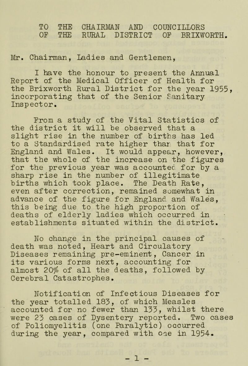 TO THE CHAIRMA.N AHE COUNCILLORS OF THE RURAL DISTRICT OP BRIXWORTH. Mr. Chairman, Ladies and Gentlemen, I have the honour to present the Annual Report of the Medical Officer of Health for the Brixworth Rural District for the year 1955, incorporating that of the Senior Sanitary Inspector. Prom a study of the Vital Statistics of the district it will be observed that a slight rise in the number of births has led to a Standardised rate higher than that for England and Wales. It would appear, however, that the whole of the increase on the figures for the previous year was accoimtec for by a sharp rise in the number of illegitimate births which took place. The Death Rate, even after correction, remained somewhat in advance of the figure for England and Wales, this being due to the high proportion of deaths of elderly ladies which occurred in establishments situated within the district. No change in the principal causes of death was noted, Heart and Circulatory Diseases remaining pre-eminent, Cancer in its various forms next, accounting for almost 2Q)io of all the deaths, followed by Cerebral Catastrophes. Notification of Infectious Diseases for the year totalled 183, of which Measles accounted for no fewer than 133, whilst there were 23 cases of Dysentery reported. Two cases of Poliomyelitis (one Paralytic) occurred during the year, compared with one in 1954.
