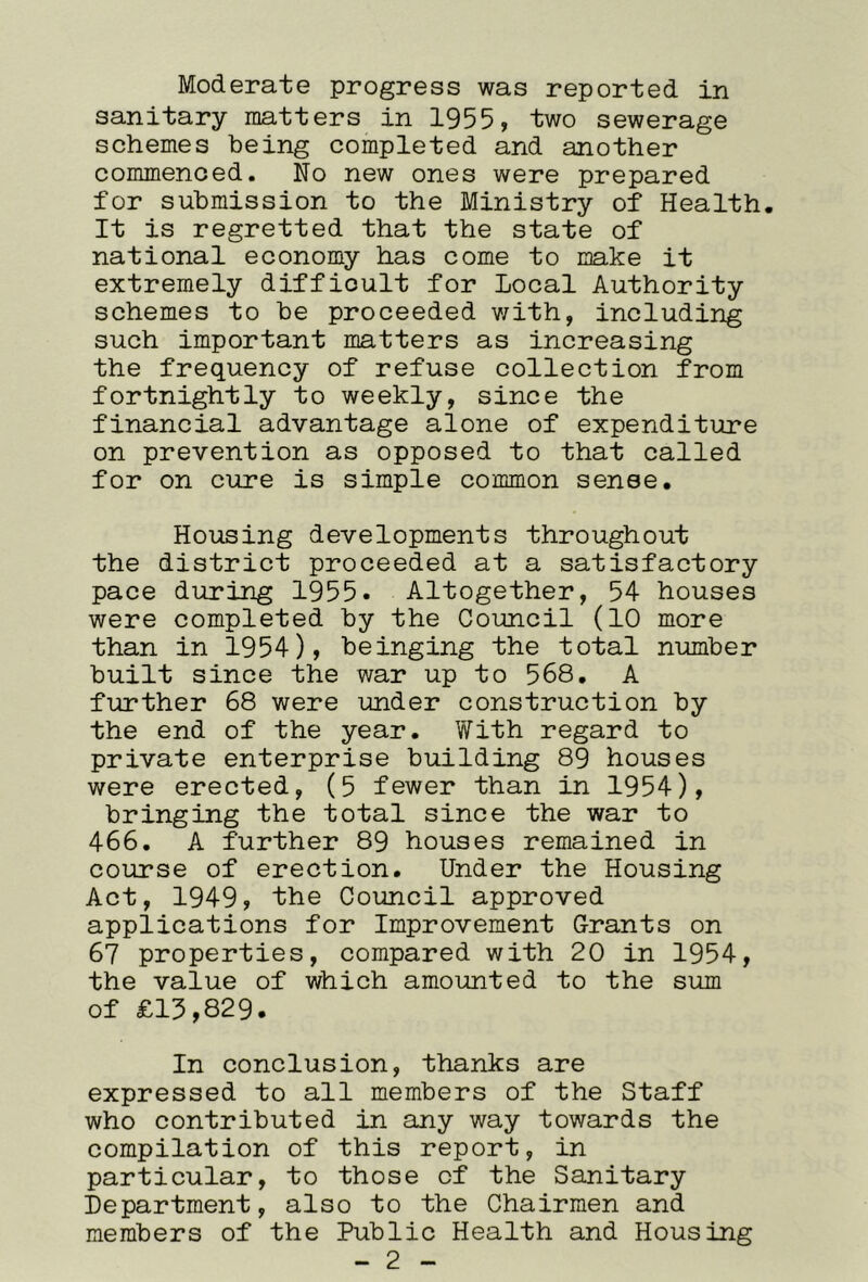 Moderate progress was reported in sanitary matters in 1955, two sewerage schemes being completed and another commenced. No new ones were prepared for submission to the Ministry of Health, It is regretted that the state of national economy has come to make it extremely difficult for Local Authority schemes to be proceeded with, including such important matters as increasing the frequency of refuse collection from fortnightly to weekly, since the financial advantage alone of expenditure on prevention as opposed to that called for on cure is simple common sense. Housing developments throughout the district proceeded at a satisfactory pace during 1955. Altogether, 54 houses were completed by the Coimcil (10 more than in 1954), beinging the total number built since the war up to 568. A further 68 were under construction by the end of the year. With regard to private enterprise building 89 houses were erected, (5 fewer than in 1954), bringing the total since the war to 466. A further 89 houses remained in course of erection. Under the Housing Act, 1949, the Council approved applications for Improvement Grants on 67 properties, compared with 20 in 1954, the value of which amoimted to the sum of £13,829. In conclusion, thanks are expressed to all members of the Staff who contributed in any way towards the compilation of this report, in particular, to those of the Sanitary Department, also to the Chairmen and members of the Public Health and Housing