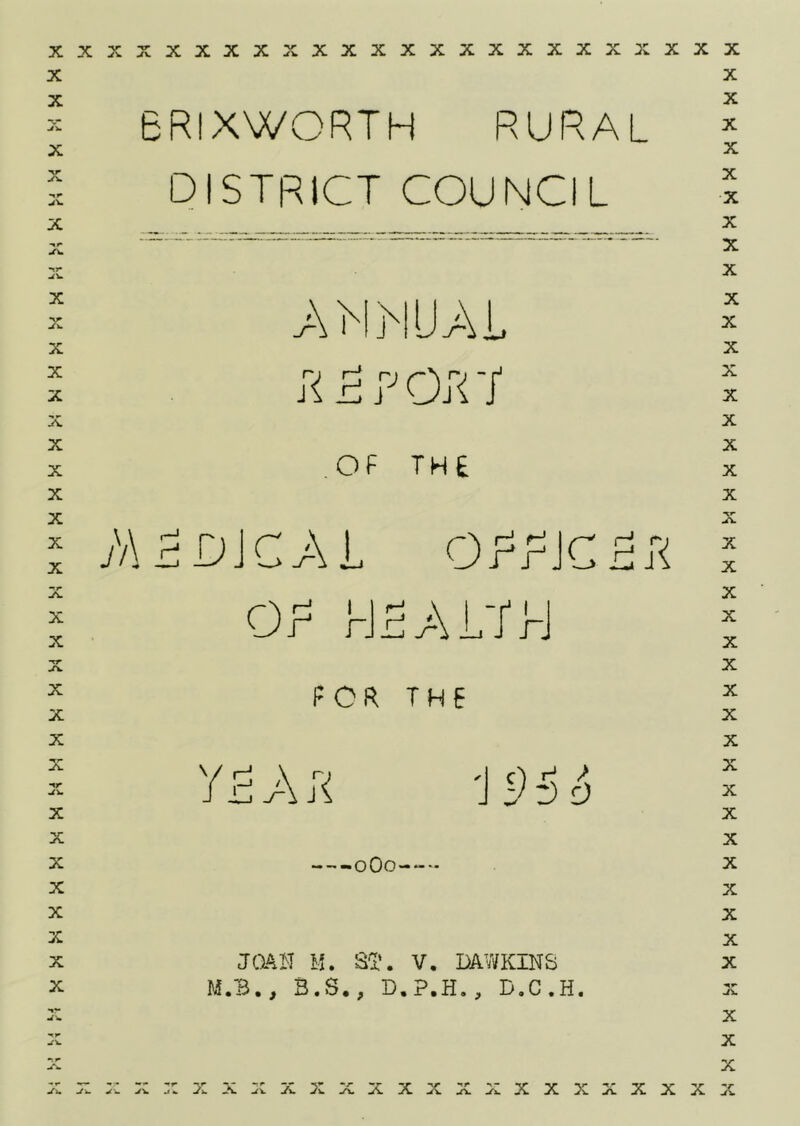 BRIXWORTH RURAL DISTRICT COUNCIL X X X X X X X X X X X X X X X X X X X *T^ X X X X nr X X X X X X X X yv a\MjNUa\ jR 5 R o;< ■/ OF THE ;a5djca\l OF HF/AL/rJ FOR THE y F A ;< IFFc) oOo-- ja^H M. S'l'. V. DAWKINS M.B., S.S., D.P.H., D.C.H. xxx^cxxxxxxxxxxxxxxx:^ X X X X X X X X X X X X X X X X X X X X X X X X X X X X X X X X X X X X X X X X