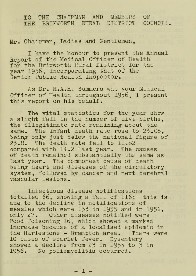 TO THE CHAIRLm AHD MEMBERS OP THE BRIXV^ORTH RURAL DISTRICT COUHCIL. Mr. Chairman, Ladies and Gentlemen, I have the honoin? to present the Annual Report of the Medical Officer of Health for the Brixworth Rural District for the year 1956, incorporating that of the Senior Public Health Inspector. As Dr. H.A.H. Summers was your Medical Officer of Health throughout 1956, I present this report on his behalf. The vital statistics for the year show a slight fall in the number of live births, the illegitimate rate remaining about the same. The infant death rate rose to 23.08, being only just below the national figure of 23.8. The death rate fell to 11.82 compared with 14.2 last year. The causes of death remained substantially the same as last year. The commonest cause of death being heart and diseases of the circulatory system, followed by cancer and next cerebral vascular lesions. Infectious disease notifications totalled 66, showing a fall of 116; this is due to the decline in notifications of measles which were 133 in 1955 and in 1956, only 27. Other diseases notified were Pood Poisoning 16, which showed a marked increase because of a localised epidemic in the Harlestone - Bramptoh area. There were 10 cases of scarlet fever. Dysentery showed a decline from 23 in 1955 to 3 in 1956. Ho poliomyelitis occurred.