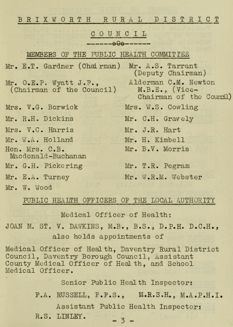 BRIX WORTH RURAL DISTRICT COUNCIL MEMBERS OF THE PUBLIC HEALTH COmiTTEE IVIr. E.T. G-ardner (Chairman) Mr. O.E.P. Y7yatt J.P., (Chairman of the Council) Mrs. V.G-. Berwick Mr. R.H. Dickins Mrs. V.C. Harris ]\h?. W.A. Holland Hon. Mrs. C.B. I/la c d o na 1 d-Buchan an Mr. G.H. Pickering Mr. E.a. Turney Mr. W. Wood Mr. A.S. Tarrant (Deputy Chairman) Alderman C.M. Newton M.B.E., (Vice- Chairman of the Council) Mrs. VY.S. Cowling Mr. C.H. G-ravely Mr. J.R. Hart r/Ir. H. Kimbell lie, B.V. Morris Mr. T.R. Pegram Mr. W.R.M. Webster PUBLIC HE/iLTH OPPICERS OP THE LOCAL AUTHORITY Medical Officer of Healths JOAN M. ST. V. DAv/KINS, M.B., B.S., D.P.H. D.C.H., also holds appointments of Medical Officer of Health, Daventry Rural District Council, Daventry Borough Council, Assistant County Medical Officer of Health, and School Medical Officer. Senior Public Health Inspectors P.A. RUSSELL, P.P.S., M.R.S.H., M.A.P.H.I. Assistant Public Health Inspectors R.S. LINLEY.