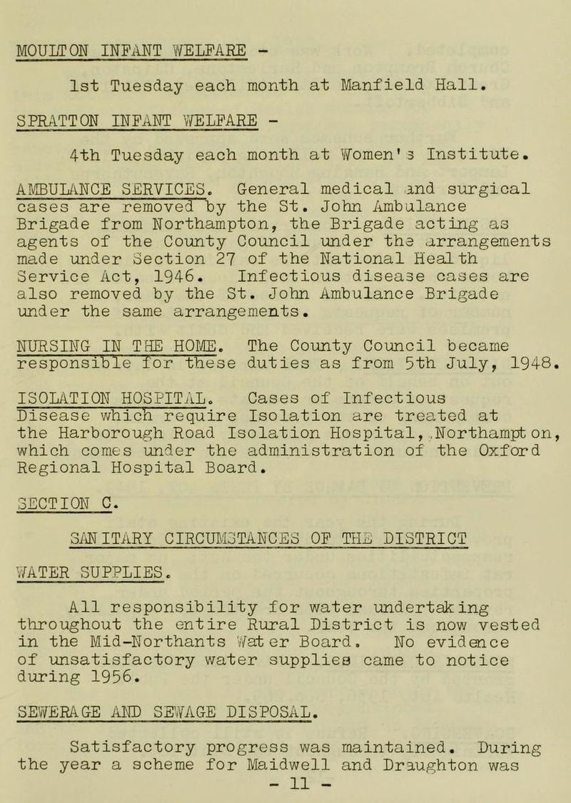 MOULTON INFANT Y/ELPARE 1st Tuesday each month at Manfield Hall. SPRATTON INFANT vYELPARE - 4th Tuesday each month at Yfomen* 3 Institute. AI4BUL/\.NCE SERVICES. General medical a,nd surgical cases are removed by the St. John Ambulance Brigade from Northampton, the Brigade acting as agents of the County Council under the arrangements made under Section 27 of the National Health Service Act, 1946. Infectious disease cases are also removed by the St. John Ambulance Brigade under the same arrangements. NURSING IN THE HOIIB. The Coirnty Council became responsible for these duties as from 5th July, 1948 ISOLATION HOSPITi'iL. Cases of Infectious Disease which require Isolation are treated at the Harborough Road Isolation Hospital,.Northampton which comes under the administration of the Oxford Regional Hospital Board. SECTION C. SMITARY CIRCTOiSTANCES OP THE DISTRICT WATER SUPPLIES. All responsibility for water undertaking throughout the entire Rural District is nov/ vested in the Mid-Northants VYat er Board. No evidence of unsatisfactory water supplies came to notice during 1956. SEWERAGE AND SH7AGE DISPOSAL. Satisfactory progress was maintained. During the year a scheme for Maidwell and Draughton was