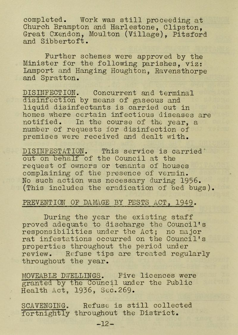 completed, Y/ork was still proceeding at Church Brampton and Harlestone, Clipston, G-reat Cxendon, Moulton (Village), Pitsford and S ibh erto ft. Further schemes were approved by the Minister for the following parishes, viz: Lamport and Hanging Houghton, Ravensthorpe and Spratton. mSIHPECTIQN. Concurrent and terminal disinfection by means of gaseous and liquid disinfectants is carried out in homes where certain infectious diseases are notified. In the course of the year, a number of requests for disinfection of premises were received and dealt with, DISINFEST ATIOH« This service is carried‘ out on behalf of the Council at the request of owners or tenants of houses complaining of the presence of vermin. No such action was necessary during 1956. (This includes the eradication of bed bugs). PREVENTION OF DAMiGE BY PESTS ACT, 1949. During the year the existing staff proved adequate to discharge the Council’s responsibilities under the Act; no major rat infestations occurred on the Council’s properties throughout the period under review. Refuse tips are treated regularly throughout the year. ITOVEiHBTiE D'VELLINGS. Five licences were granted by the Council under the Public Health Act, 1956, Scc.269« SCAVENG-ING. Refuse is still collected fortnightly throughout the District. -12-
