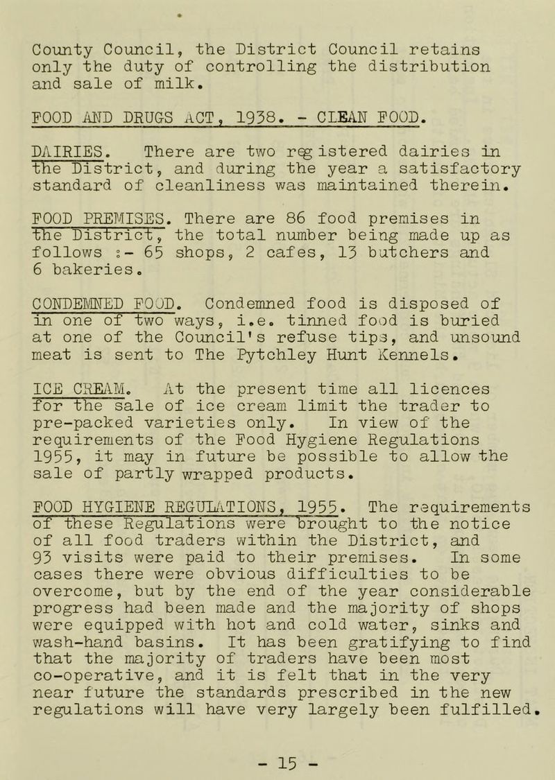 County Council, the District Council retains only the duty of controlling the distribution and sale of milk. FOOD MD DRUGS ACT, 1938. - CLEAN POOD. DAIRIES. There are two r^istered dairies in the District, and during the year a satisfactory standard of cleanliness was maintained therein. FOOD PRE?4ISES. There are 86 food premises in the District, the total number being made up as follows s- 65 shops, 2 cafes, 13 butchers and 6 bakeries. CONDEMNED FOOD. Condemned food is disposed of in one of two ways, i.e. tinned food is buried at one of the Council’s refuse tips, and unsound meat is sent to The Pytchley Hunt Kennels. ICE CREiVM. At the present time all licences for the sale of ice cream limit the trader to pre-packed varieties only. In view of the requirements of the Food Hygiene Regulations 1955, it may in futiure be possible to allow the sale of partly wrapped products. FOOD HYG-IEHE REGULiiTIQHS, 1955» The requirements of these Regulations were brought to the notice of all food traders within the District, and 93 visits were paid to their premises. In some cases there were obvious difficulties to be overcome, but by the end of the year considerable progress had been made and the majority of shops were equipped with hot and cold water, sinks and wash-hand basins. It has been gratifying to find that the majority of traders have been most co-operative, and it is felt that in the very near future the standards prescribed in the new regulations will have very largely been fulfilled.