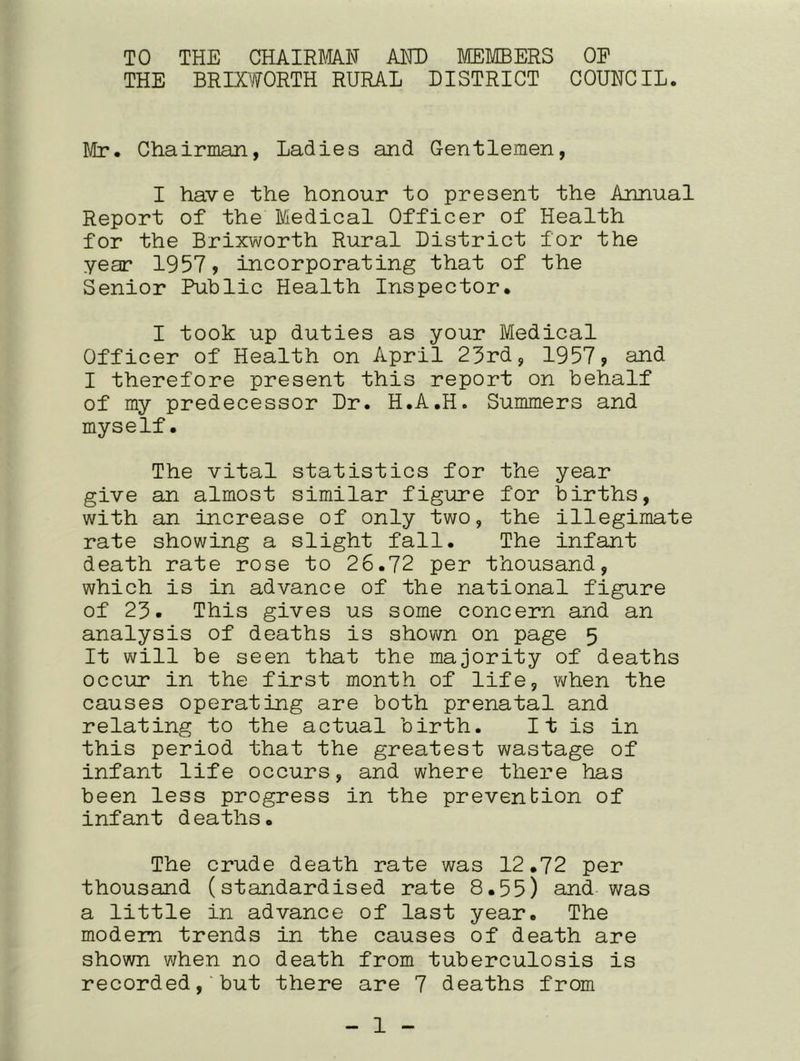 TO THE CHAIRMAN AND MEMBERS OP THE BRIXWORTH RURAL DISTRICT COUNCIL. Mr. Chairman, Ladies and Gentlemen, I have the honour to present the Annual Report of the Medical Officer of Health for the Brixworth Rural District for the year 1957, incorporating that of the Senior Public Health Inspector. I took up duties as your Medical Officer of Health on April 23rd, 1957, and I therefore present this report on behalf of my predecessor Dr. H.A.H. Summers and myself. The vital statistics for the year give an almost similar figure for births, with an increase of only two, the illegimate rate showing a slight fall. The infant death rate rose to 26.72 per thousand, which is in advance of the national figure of 23. This gives us some concern and an analysis of deaths is shown on page 5 It will be seen that the majority of deaths occur in the first month of life, when the causes operating are both prenatal and relating to the actual birth. It is in this period that the greatest wastage of infant life occurs, and where there has been less progress in the prevention of infant deaths. The crude death rate was 12.72 per thousand (standardised rate 8.55) and was a little in advance of last year. The modem trends in the causes of death are shown when no death from tuberculosis is recorded, but there are 7 deaths from