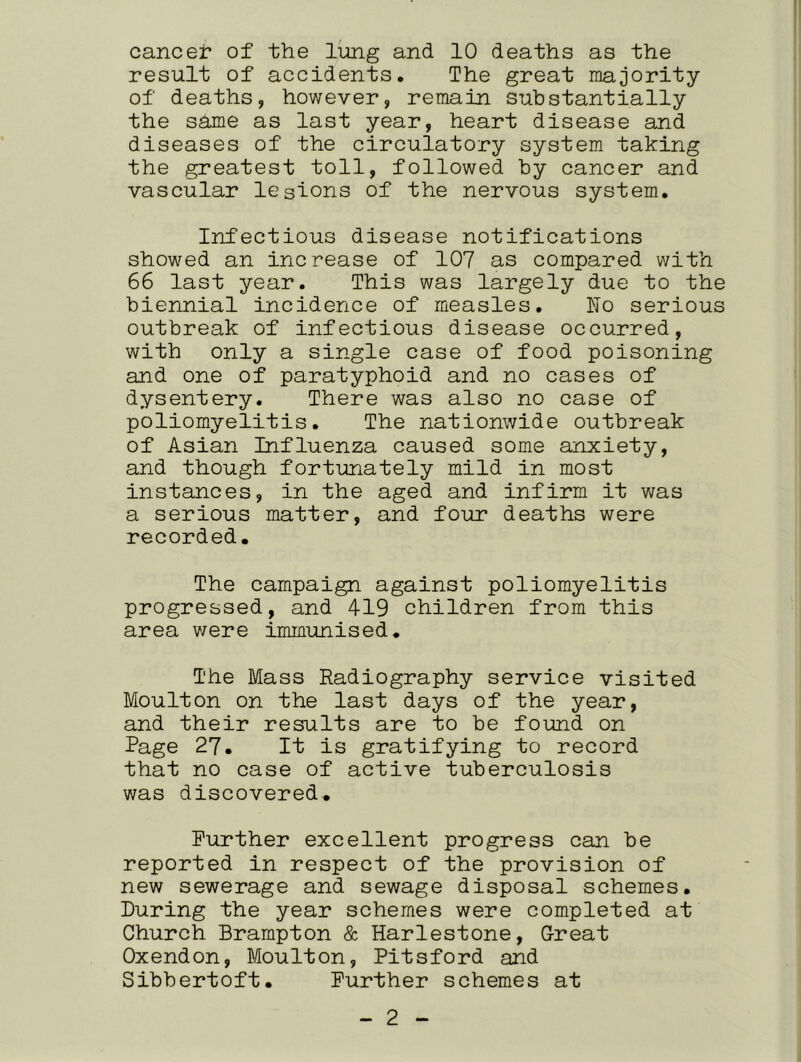 cancer of the lung and 10 deaths as the result of accidents. The great majority of deaths, however, remain substantially the same as last year, heart disease and diseases of the circulatory system taking the greatest toll, followed by cancer and vascular lesions of the nervous system. Infectious disease notifications showed an increase of 107 as compared with 66 last year. This was largely due to the biennial incidence of measles. ho serious outbreak of infectious disease occurred, with only a single case of food poisoning and one of paratyphoid and no cases of dysentery. There was also no case of poliomyelitis. The nationwide outbreak of Asian Influenza caused some anxiety, and though fortunately mild in most instances, in the aged and infirm it was a serious matter, and four deaths were recorded. The campaign against poliomyelitis progressed, and 419 children from this area were immunised. The Mass Radiography service visited Moulton on the last days of the year, and their results are to be found on Page 27. It is gratifying to record that no case of active tuberculosis was discovered. Further excellent progress can be reported in respect of the provision of new sewerage and sewage disposal schemes. During the year schemes were completed at Church Brampton & Harlestone, Great Oxendon, Moulton, Pitsford and Sibbertoft. Further schemes at