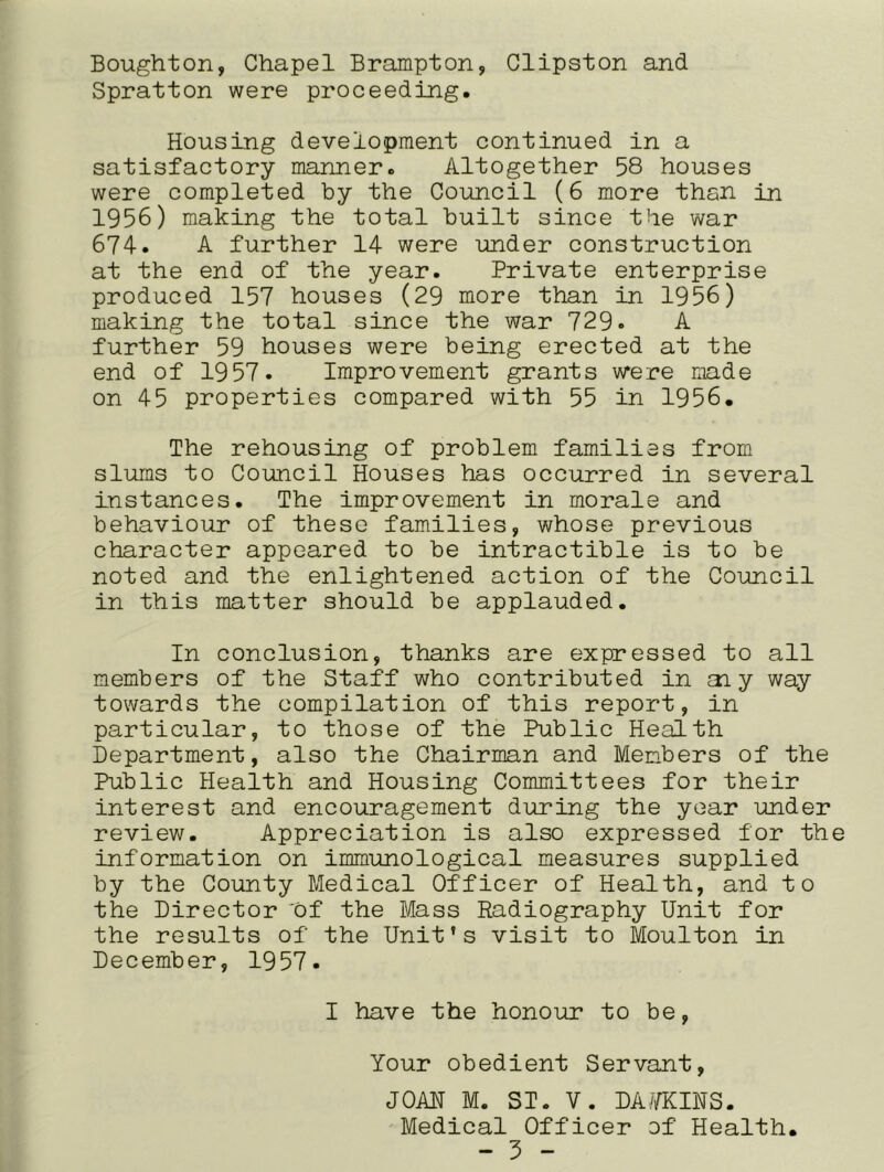 Boughton, Chapel Brampton, Clipston and Spratton were proceeding. Housing development continued in a satisfactory manner. Altogether 58 houses were completed by the Council (6 more than in 1956) making the total built since the war 674. A further 14 were under construction at the end of the year. Private enterprise produced 157 houses (29 more than in 1956) making the total since the war 729. A further 59 houses were being erected at the end of 1957. Improvement grants were made on 45 properties compared with 55 in 1956. The rehousing of problem families from slums to Council Houses has occurred in several instances. The improvement in morale and behaviour of these families, whose previous character appeared to be intractible is to be noted and the enlightened action of the Council in this matter should be applauded. In conclusion, thanks are expressed to all members of the Staff who contributed in aiy way towards the compilation of this report, in particular, to those of the Public Health Department, also the Chairman and Members of the Public Health and Housing Committees for their interest and encouragement during the year under review. Appreciation is also expressed for th information on immunological measures supplied by the County Medical Officer of Health, and to the Director 'of the Mass Radiography Unit for the results of the Unit’s visit to Moulton in December, 1957. I have the honour to be, Your obedient Servant, JOAN M. ST. Y. DA//KINS. Medical Officer of Health.