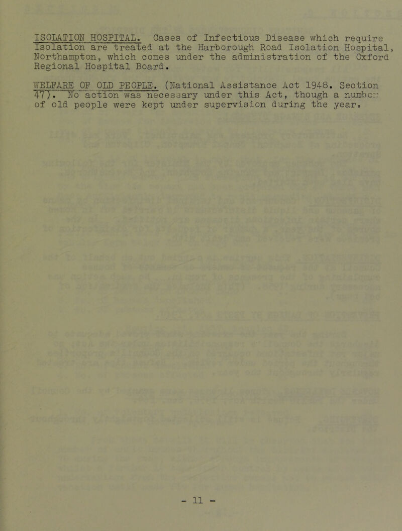 ISOLATION HOSPITAL. Cases of Infectious Disease which require Isolation are treated at the Harborough Road Isolation Hospital, Northampton, which comes under the administration of the Oxford Regional Hospital Board. WELFARE OF OLD PEOPLE. (National Assistance Act 1948. Section 4?T» No’'action was necessary under this Act, though a number- of old people were kept under supervision during the year.