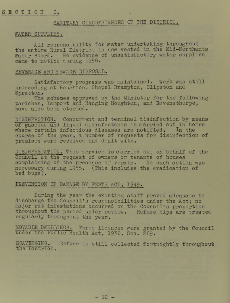 SANITARY CIRCUMSTANCES OF THE_DISTRICT. WATER SUPPLIES. All responsibility for water undertaking throughout the entire Rural District is now vested in the Mid-Northants Water Board. No evidence of unsatisfactory water supplies came to notice during 1958. SEWERAGE AND SEWAGE DISPOSAL. Satisfactory progress was maintained. Work was still proceeding at Boughton, Chapel Brampton, Clipston and Spratton* The schemes approved by the Minister for the following parishes, Lamport and Hanging Houghton, and Ravensthorpe, have also been started. DISINFECTIONc Concurrent and terminal disinfection by means of gaseous'and liquid disinfectants is c arried out in homes where certain infectious diseases are notified. In the course of the year, a number of requests for disinfection of premises were received and dealt with. DISINFESTATION. This service is carried out on behalf of the Council at the request of owners or tenants of houses complaining of the presence of vermin. No such action was necessarv during 1958. (This includes the eradication of bed bugs). PREVENTION OF DAMAGE BY PESTS ACT, 1949. During the year the existing staff proved adequate to discharge the Council's responsibilities under the Act; no major rat infestations occurred on the Council’s properties throughout the period under review. Refuse tips are treated regularly throughout the year. MOVABLE DWELLINGS. Three licences were granted by the Council under 'tHeTublic^ealth Act, 1956, Sec. 2 69. SCAVENGING,, Refuse is still collected fortnightly throughout the District.