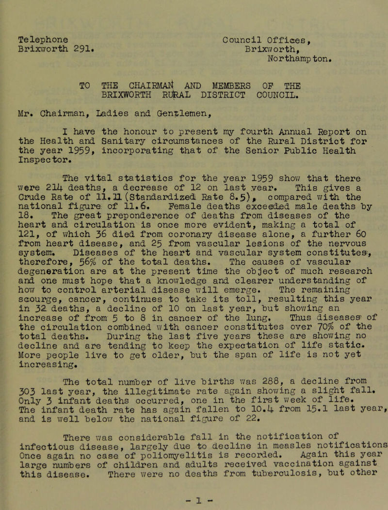 Telephone Council Offic-ee, Brix\7orth 291# Brixworth, Northampton. TO THE GHAIRMAli AND MEMBERS OP THE BRIXWORTH RU^L DISTRICT COUNCIL. Mr. Chairman, Ladies and Gentlemen, I have the honour to present my fourth Annual Report on the Health and Sanitary circumstances of the Rural District for the year 1959, incorporating that of the Senior Public Health Inspector. The vital statistics for the year 1959 show that there were 214 deaths, a decrease of 12 on last year. This gives a Crude Rate of 11.11 (Standardized Rate 8.5)^ compared with the national figure, of 11. S. Female deaths exceeded male deaths by 18. The great preponderence of deaths from diseases of the heart and circulation is once more evident, making a total of 121, of which 36 died from coronary disease alone, a further 60 from heart disease, and 25 from vascular lesions of the nervous systenr. Diseases of the heart and vascular system constitutes, therefore, 56% of the total deaths. The causes of vascular degeneration are at the present time the object of much research and one must hope that a knowledge and clearer understanding of hov/ to control arterial disease will emerge. The remaining saourge, cancer, continues to take its toll, resulting this year in 32. deaths, a decline of 10 on last year, but showing an increase of from 5 to 8 in cancer of the lung. Thus diseases of the circulation combined with cancer constitutes over 70^ of the total deaths. During the last five years these are showing no decline and are tending to keep the expectation of life static. More people live to get older, but the span of life is not yet increasing. The total number of live births was 288, a decline from 303 last year, the illegitimate rate again showing a slight fall. Only 3 infant deaths occurred, one in the first week of life. The infant death rate has again fallen to 10.4 from 15#1 last year, and is well below the national figure of 22. There was considerable fall in the notification of infectious disease, largely due to decline in measles notifications Once again no case of poliomyelitis is recorded. Again this year large numbers of children and adults received vaccination against this disease. There were no deaths from tuberculosis, but other