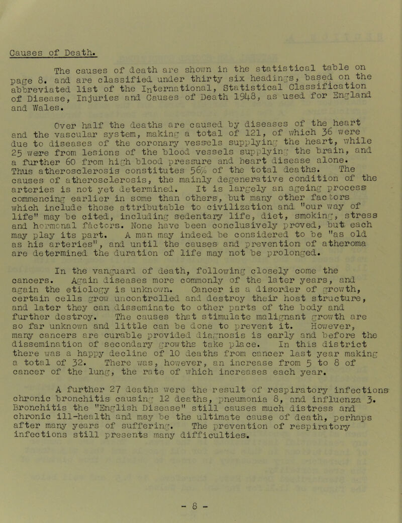 Causes of Death. The causes of death are shown in the statistical table on page 8. and are classified, under thirty six headings, based on the abbreviated list of the International, Statistical Classification of Disease, Injuries and Causes of Death 1948, as used for England and Wales. Over half the deaths are caused by diseases of the heart and the vascular system, making a total of 121, of which 36 v/ere due to diseases of the coronary vess'els supplying the heart, while 25 were from lesions of the blood vessels supplying the brain, and a further 60 from high blood pressure and heart disease alone. Thus atherosclerosis constitutes 56% of the total deaths. The causes of atherosclerosis, the mainly degenerative condition of the arteries is not yet determined. It is largely an ageing process commencing earlier in some than others, but many other factors which include those attributable to civilization and ”our way of life” may be cited, including sedentary life, diet, smoking, stress and hormonal factors. Hone have been conclusively proved, but each may play its part. A man may indeed be considered to be ”as old as his arteries”, and until the causes and prevention of atheroma are determined the duration of life may not be prolonged. In the vanguard of death, following closely come the cancers. Again diseases more commonly of the later years, and again the etiology is unknown. CJancer is a disorder of growth, certain cells grow uncontrolled and destroy their host structure, and later they can disseminate to other parts of the body and further destroy. The causes that stimulate malignant growth are so far unknown and little can be done to prevent it. However, many cancers are curable provided diagnosis is early and before the dissemination of secondary growths take place. In this district there was a happy decline of 10 deaths from cancer last year making a total of 32. There was, however, an increase from 5 to 8 of cancer of the lung, the rate of which increases each year. A further 27 deaths were the result of respiratory infections- chronic bronchitis causing 12 deaths, pneumonia 8, and influenza 3. Bronchitis the ’’English Disease” still causes much distress and chronic ill-health and may be the ultimate cause of death, perhaps after many years of suffering. The prevention of respiratory infections still presents many difficulties.