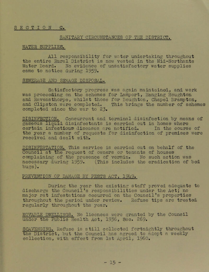 S E C T I 0 N G. S/iNITARY CIRCUMSTANCES OF TliE DISTRICT, WATER SUPPLIES. All responsibility for water undertaking throughout the entire Rural District is now vested in the Mid-Northants Water Board. No evidence of unsatisfactory water supplies came to notice during 1959. SEWERAGE AM) SE^/vAGE DISPOS/iL. Satisfactory progress was again maintained., and work was proceeding on the schemes for Lamport, Hanging Houghton and Ravensthorpe, whilst those for Boughton, Chapel Brampton, and Clipston were completed. This brings the number of schemes completed since the war to 23. DISINFECTION. Concurrent and terminal disinfection by means of gaseous liquid disinfectants is carried out in homes where certain infectious diseases are notified. In the course of the year a number of requests for disinfection of premises were received, and dealt with. DISINFESTATION. This service is carried out on behalf of the Council at the request of owners or tenants of houses complaining of the presence of vermin. No such action was necessary during 1959. (This includes the eradication of bed bugs). PREVENTION OF DAMAGE BY PESTS ACT, 19U9. During the year the existing staff proved adequate to discharge the Council’s responsibilities under the Act; no major rat infestations occurred on the Council’s properties throughout the period under review. Refuse tips are treated regularly throughout the year. MOVABLE DWELLINGS. No licences were granted by the Council under the Public Health Act, 1936, Sec. 269. SCAVENGING. Refuse is still collected fortnightly throughout the District, but the Council has agreed to adopt a weekly collection, with effect from 1st April, I960.