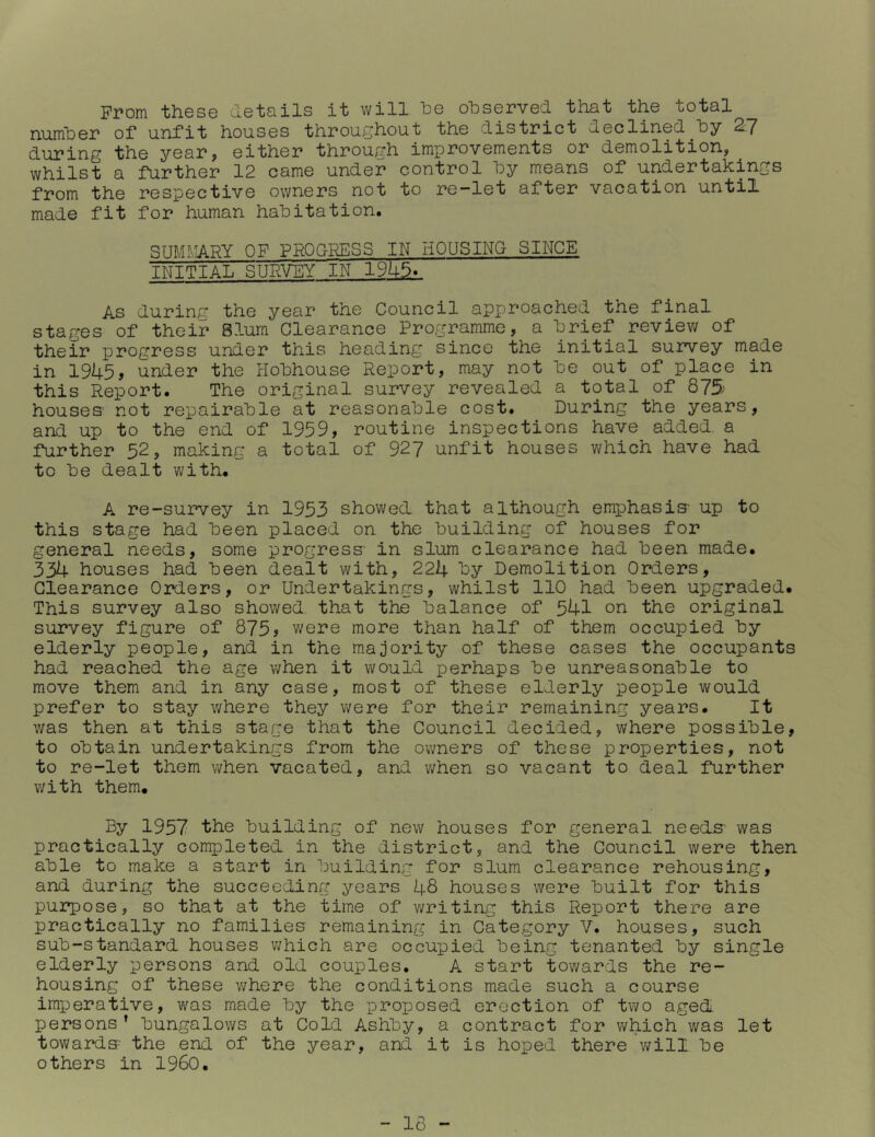 From these details it will he observed that the total numher of* unfit houses throughout the district ueclined^hy 2.-7 during the year^ either through improvements or demolition, whilst a further 12 came under control hy means of undertakings from the respective owners not to re-let after vacation untii made fit for human habitation. SUMMARY OF PROGRESS IN HOUSING SINCE INITIAL SURVEY IN 19h5V As during the year the Council approached the final stages of their Slum Clearance Programme, a brief review of their progress under this heading since the initial survey made in 1945, under the Hobhouse Report, may not be out of place in this Report. The original survey revealed a total of 875 houses' not repairable at reasonable cost. During the years, and up to the end of 1959, routine inspections have added, a further 52, making a total of 927 unfit houses v/hich have had to be dealt with. A re-survey in 1953 showed that although emphasis- up to this stage had been placed on the building of houses for general needs, some progress in slum clearance had been made. 334 houses had been dealt with, 224 by Demolition Orders, Clearance Orders, or Undertakings, whilst 110 had been upgraded. This survey also showed that the balance of 541 on the original survey figure of 875? were more than half of -them occupied by elderly people, and in the majority of these cases the occupants had reached the age when it would perhaps be unreasonable to move them and in any case, most of these elderly people would prefer to stay where they v/ere for their remaining years. It was then at this stage that the Council decided, where possible, to obtain undertakings from the owners of these properties, not to re-let them when vacated, and v/hen so vacant to deal further with them. By 1957 the building of new houses for general needs- was practically completed in the district, and the Council were then able to make a start in building for slum clearance rehousing, and during the succeeding years 48 houses were built for this purpose, so that at the time of writing this Report there are practically no families remaining in Category V. houses, such sub-standard houses v/hich are occupied being tenanted by single elderly persons and old couples. A start towards the re- housing of these where the conditions made such a course imperative, was made by the proposed erection of two aged persons’ bungalows at Cold Ashby, a contract for which was let towards the end of the year, and it is hoped there v/ill be others in I960. - 16 -