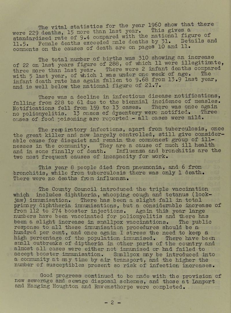 The vital statistics for the year I969 show that there were 229 deaths, 15 nore than last year. This gives a standardised rate of 9.4 compared with the national , 11.5. Penale deaths exceeded male deaths by 31 • Details and comments on the causes of death are on pages 10 and 11. The total number of births was 310 showing an increase of 22 on last years figure of 288, of vdiich 11 were illegitimate, three more than last year. There were 2 infant deaths compared with 5 last year, of vhich 1 was under one week of The infant death rate lias again fallen to 9.88 from 13.9 last year, and is well below the national figure of 21.7. There was a decline in infectious disease notifications, •fp. 1 ~1 iTOg from 228 to 61 due to the biennial incidence of measles. Notifications fell from 159 to 13 cases. Tnere was once again no poliomyelitis, 13 cases of dysentery were notified.^ Three cases of food poisoning are reported all cases were mild. The re^iratory infections, apart from tuberculosis, once the great killer and now largely controlled, still give consider- able cause for disquiet and remain the commonest group of ill- nesses in the community. They are a cause of much ill health and in some finally of death. Influenza and bronchitis are the two most frequent causes of incapacity for work. This year 8 people died from pneumonia, and 6 from bronchitis, while from tuberculosis there was only 1 death. There were no deaths fion influenza. The County Council introduced the triple vaccination which includes diphtheria, whooping cough and tetanus (lock- jaw) immunisation. There has been a slight fall in total primary diphtheria immunisations, but a considerable increase of from 112 to 274 booster injections. Again this year large numbers have been vaccinated for poliomyelitis and there has been a slight increase in smallpox vaccinations. The public response to all these immunisation procedures should be a hundred per cent, and once again I stress the need to keep a high percentage of the population immunised. There have been small outbreaks of diptheria in other parts of the country and almost all cases were either not immunised or had failed to accept booster immunisation. Smallpox may be introduced into a community at any time by air transport, and the higher the number of susceptibles present so risk of infection increases. Good progress continued to be made with the provision of new sewerage and sewage disposal schemes, and those at Lamport and Hanging Houghton and Ravensthorpe were completed.