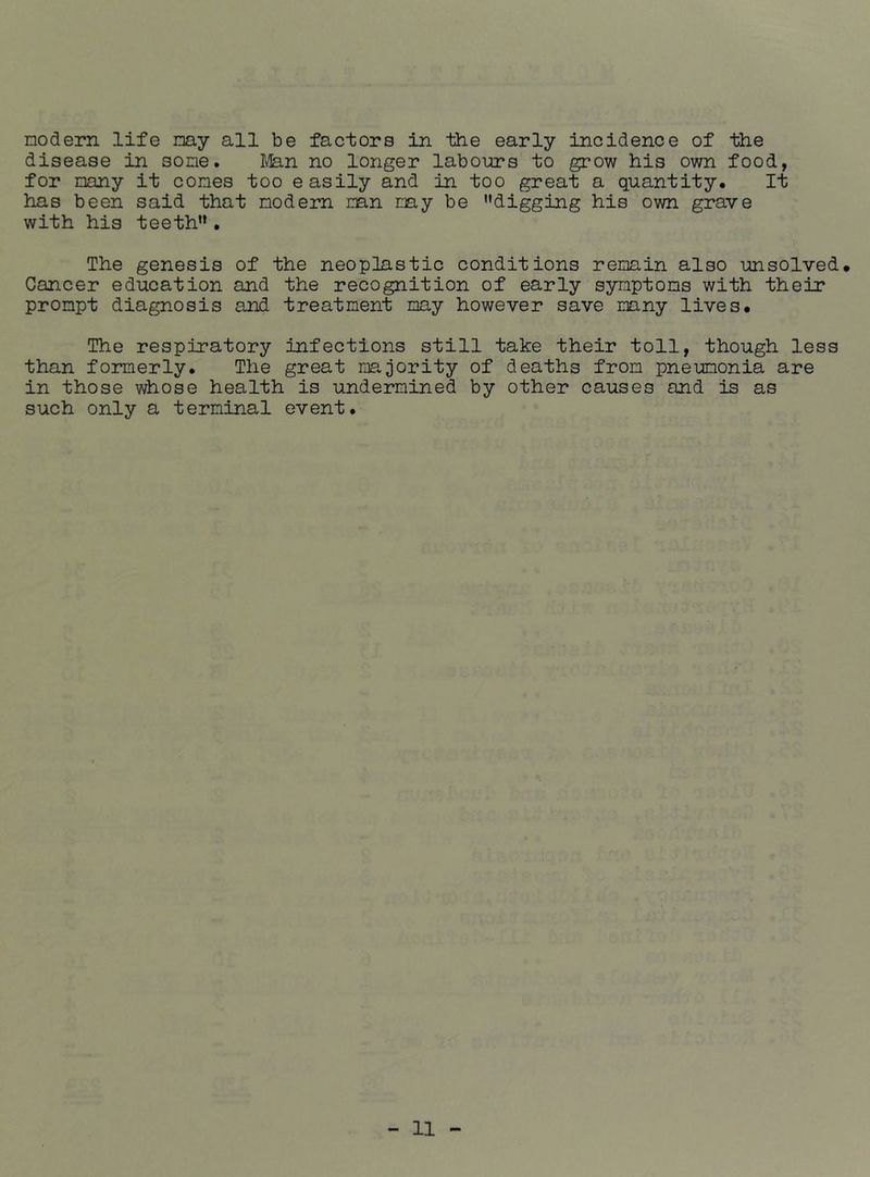 nodern life nay all be factors in the early incidence of the disease in sone. Man no longer labours to grow his own food, for nany it cones too easily and in too great a quantity. It has been said that nodem nan nay be ’’digging his own grave with his teeth” • The genesis of the neoplastic conditions renain also unsolved. Cancer education and the recognition of early synptons with their pronpt diagnosis and treatment nay however save nany lives. The respiratory infections still take their toll, though less than formerly. The great majority of deaths from pneumonia are in those whose health is undermined by other causes and is as such only a terminal event.