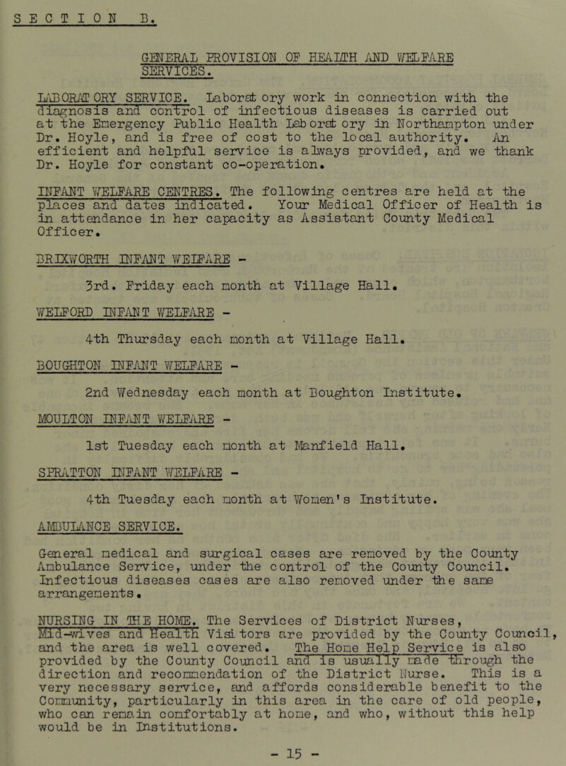 GMERAL EROVISION OF HE/lLTH AND VmEARE SERVICES. KjEQRAT CRY SERVICE. Laborat ory work in connection with the diagnosis and control of infectious diseases is carried out at the Energency Public Health Laborafc ory in Northampton under Dr. Hoyle, and is free of cost to the local authority. An efficient and helpful service is always provided, and we thank Dr. Hoyle for constant co-operation. INPANT V/^ELEARE CENTi^S. The following centres are held at the places and dates indicated. Your Medical Officer of Health is in attendance in her capacity as Assistant County Medical Officer. BRmiTORTH INPANT ViTEIPARE - 3rd. Priday each month at Village Hall. WEIPORD TOPANT Y/ELPARE - 4th Thursday each month at Village Hall. BOUGHTON INPANT WELPARE - 2nd VYednesday each month at Bought on Institute. MOULTON INPilNT V/ELPARE - 1st Tuesday each month at J/lanfield Hall. SPRATTON DTPANT UELPARE - 4th Tuesday each month at Women’s Institute. AlffiULi'iNCE SERVICE. General medical and surgical cases are removed by the County Ambulance Service, under the control of the County Council. Infectious diseases cases are also removed under the same arrangements• NURSING IN IHE HOME. The Services of District Nurses, Mid-wives and Health Visitors are provided by the County Council, and the area is well covered. The Home Help Service is also provided by the County Council and is usually mde tiirough the direction and recommendation of the District Nurse. This is a very necessary service, and affords considerable benefit to the Commimity, particularly in this area in the care of old people, who can rema-in comfortably at home, and who, without this help would be in Institutions.