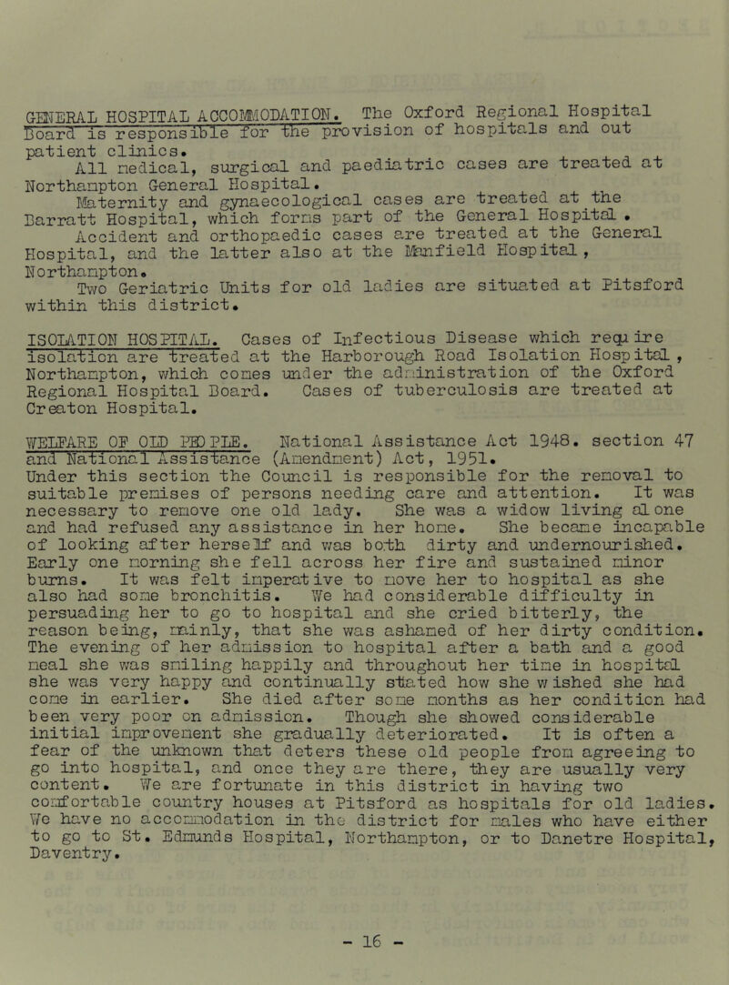 (xMERAL HOSPITAL AGCOMIODATIQN. The Oxford Regional Hospital Board is responsible for the provision of hospitals and out patient clinics. . ^ . All nedical, surgical and paediatric cases are treated at Northanpton General Hospital# riaternity and gynaecological cases are treated at the Barratt Hospital, which forms part of the General Hospital • Accident and orthopaedic cases are treated at the General Hospital, and the latter also at the Lfenfield Hospital, Northampton. Two Geriatric Units for old ladies are situated at Pitsford within this district. ISOLATION HOSPITAL. Cases of Infectious Disease which reqimre isolation are treated at the Harborough Road Isolation Hospital, Northampton, which comes under the administration of the Oxford Regional Hospital Board. Cases of tuberculosis are treated at Creaton Hospital. WELFARE_ OP OLD PIP PLE. National Assistance Act 1948. section 47 and National Assisfence (Amendment) Act, 1951. Under this section the Council is responsible for the removal to suitable premises of persons needing care and attention. It was necessary to remove one old lady. She was a widow living alone and had refused any assistance in her home. She became incapable of looking after herself and v;as bofh dirty and undernourished. Early one morning she fell across her fire and sustained minor burns. It was felt imperative to move her to hospital as she also had some bronchitis. We had conside2?able difficulty in persuading her to go to hospital and she cried bitterly, the reason being, minly, that she was ashamed of her dirty condition. The evening of her admission to hospital after a bath and a good meal she was smiling happily and throughout her time in hospital she was very happy and continually stated how she v/ ished she had come in earlier. She died after some months as her condition had been very poor on admission. Though she showed considerable initial improvement she gradually deteriorated. It is often a fear of the unknown that deters these old people from agreeing to go into hospital, and once they are there, they are usually very content. We are fortunate in this district in having two comfortable country houses at Pitsford as hospitals for old ladies. \7o have no accommodation in the district for males who have either to go to St. Edmunds Hospital, Northampton, or to Danetre Hospital, Daventry.