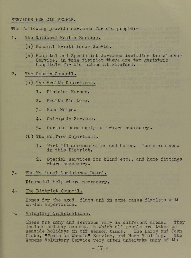 SERVICES FOR OLD PEOPLE. The following provide services for old people !• The National Health Service. (a) G-eneral Practitioner Servic. (b) Hospital and Specialist Services including the Almoner Service, in this district there are two geriatric hospitals for old ladies at Pitsford* 2, The County Council. (a) The Health Department. 1. District Nurses. 2. Health Visitors. 3. Home Helps. 4. Chiropody Service. 5. Certain home equipment where necessaiy. (b) The Welfare Department. 1. Part III accommodation and homes. There are none in this District. 2. Special services for blind etc., and home fittings where necessary. 3. The National Assistance Board. Financial help where necessary. 4. The District Council. Hones for the aged, flats and in some cases flatlets with wa,rden supervision. 5. Voluntary Organisations. These are many and services vary in different areas. They include holiday schemes in which old people are taken on seaside holidays in off season times. The Darby and Joan Clubs, ’’Meals on Wheels” Service, and Hone Visiting. The Womens Voluntary Seiwice very often undertake rxiny of the