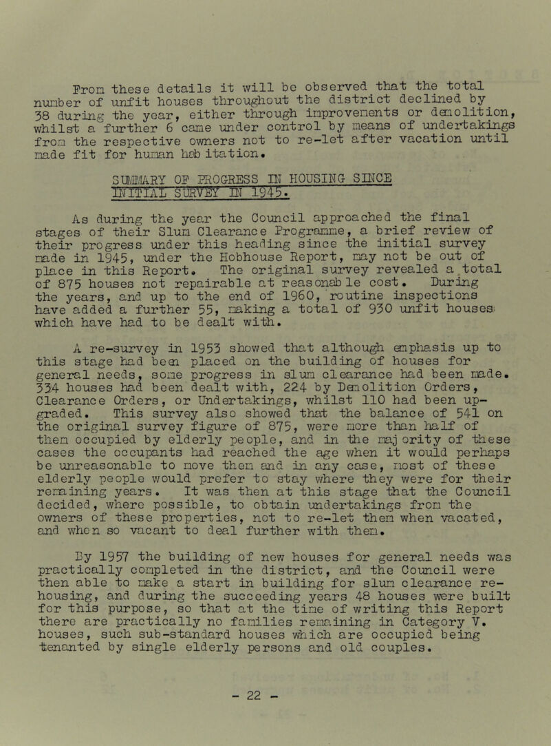 Pron tliGS© dGiiO-ils it will bo obsGiWGd ■thai ihG ioial nunbGr of unfif liousGS throughouf thG district dGcliiiGd by 38 during thG year, GithGr through inprovononts or doiolition, whilst a furtliGr 6 canG undGr control by nioans of undGrtakings from thG rGspGctivG ownGrs not to ro-lot aftor vacation until nadG fit for hunan hob itation# Sm.I/iRY OF RROG-RESS lU HOUSINO SD^CE IIJITIAL SURVEY IN 1^J45T As during the year the Council approached the final stages of their Slun Clearance Progracme, a brief review of their progress under this heading since the initial survey nade in 1945, under the Hobhouse Report, my not be out of place in this Report* The original survey revealed a,total of 875 houses not repairable at reasonable cost. During the years, and up to the end of I960, routine inspections have added a further 55, naking a total of 930 unfit houses; which have had to be dealt with. A re-survey in 1953 showed that although enpliasis up to this stage had beai placed on the building of houses for general needs, sone progress in slum clearance had been made. 334 houses had been dealt with, 224 by Donolition Orders, Clearance Orders, or Undertakings, whilst 110 had been up- graded. This survey also showed that the balance of 541 on the original survey figure of 875, were more than half of then occupied by elderly people, and in the naj ority of these cases the occupants had reached the age v/hen it would perhaps be unreasonable to move then and in any case, most of these elderly people v/ould prefer to stay where they were for their renaining years. It was then at this stage that the Council decided, where possible, to obtain undertakings from the owners of these properties, not to re-let then when ■'/acated, and when so vacant to deal further with then. By 1957 the building of new houses for general needs was practically completed in the district, and the Council were then able to oake a start in building for slum clearance re- housing, and during the succeeding years 48 houses were built for this purpose, so that at the tine of writing this Report there are practically no families renaining in Category V. houses, such sub-standard houses which are occupied being t;enanted by single elderly persons and old couples.
