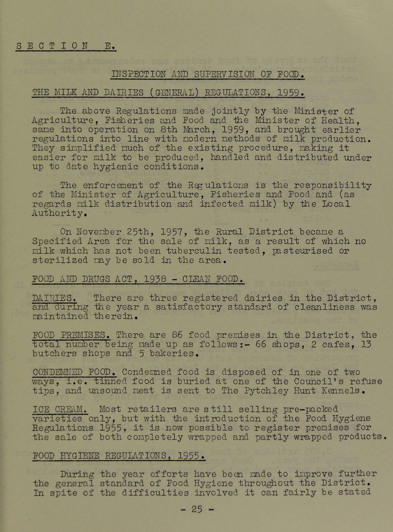 INSPECTION AND SUPERVISION OE EQCD. THE MILK AND DAIRIES (CENER/iL) PECULATIONS, 1939. The above Regulations made jointly by the Minister of Agriculture, Eisheries and Pood and Ihe Lhjiister of Health, sane into operation on 8th ^.ferch, 1959, and brought earlier regulations into line vi^ith modern methods of milk production. They simplified much of the existing procedure, mking it easier for milk to be produced, handled and distributed under up to date hygienic conditions. The enforcement of the Regulations is the responsibility of the Minister of Agriculture, Pisheries and Pood and (as regards milk distribution and infected milk) by the Local Authority, On November 25th, 1957, the Rural District became a Specified Area for the sale of milk, as a result of which no milk v/hich has not been tuberculin tested, pasteurised or sterilized may be sold in the area, POOL AIE) DRUCS ACT, 1938 - CLEAN POOL, DAIRIES. There are three registered dairies in the District, and during the year a satisfactory standard of cleanliness was maintained therein. POOD PRE^/IISES, There are 86 food premises in the District, the total number being made up as follows:- 66 shops, 2 cafes, 13 butchers shops and 5 bakeries. CQNDETvlNSD POOD, Condemned food is disposed of in one of two ways, i.e. tinned food is buried at one of the Council’s refuse tips, and unsound meat is sent to The Pytchley Hunt Kennels, ICE CREiiI.h Most retailers are still selling pre-packed varieties only, but with the introduction of the Pood Hygiene Regulations 1955, it is now possible to register premises for the sale of both completely wrapped and partly wrapped products. POOD HYGIENE REGULATIONS. 1955. During the year efforts have been made to improve further the general standard of Pood Hygiene throu^out the District. In spite of the difficulties involved it can fairly be stated