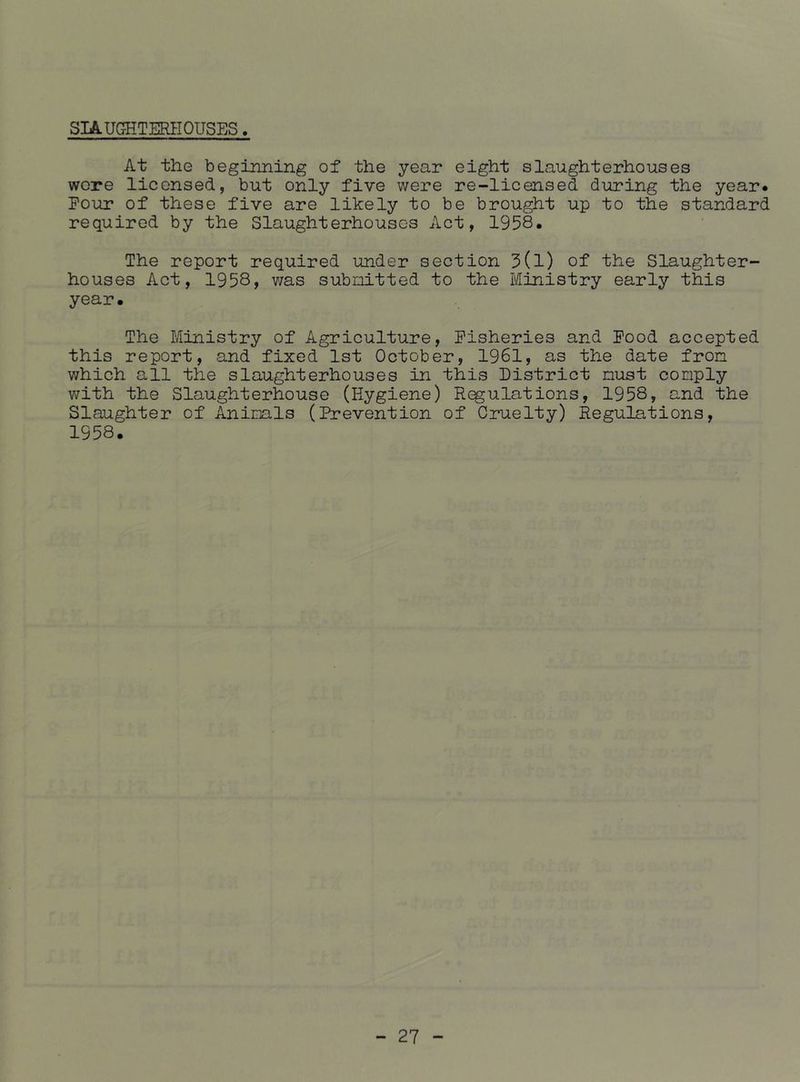 SIAUGHTERHOUSES. At the beginning of the year eight slaughterhouses wore licensed, but only five were re-licensed during the year* Pour of these five are likely to be brought up to the standard required by the Slaughterhouses Act, 1958. The report required under section 3(l) of the Slaughter- houses Act, 1958, v/as submitted to the Ministry early this year. The Ministry of Agriculture, Fisheries and Pood accepted this report, and fixed 1st October, 1961, as the date from which all the slaughterhouses in this District must comply with the Slaughterhouse (Hygiene) Regulations, 1958, and the Slaughter of Animals (Prevention of Cruelty) Regulations, 1958.