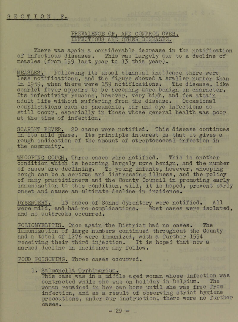 PREVALENCE OE. MID CONTROL OVER, INEECTIOUS AND OTHER DISEASES. There was again a considerable decrease in the notification of infectious diseases. This was largely due to a decline of measles (from 159 last year to 15 this year). MEiVSLES. Eollov/ing its usual biennial incidence there were less no-tifications, and the figure showed a smller number than in 1959, when there were 159 notifications. The disease, like scarlet fever appears to be becoming more benign in. character. Its infectivity remains, however, very high, and few attain adult life without suffering from the disease. Occasional complications such as pneumonia, ear and eye iafections do still occur, especially in those v/hose general health was poor at the time of infection. SCAKLET EEVER. 20 cases were notified. This disease continues in its mild phase. Its principle interest is that it gives a rough indication of the amount of streptococcal infection in the community. \?E00Pn\fG C0U(5-I. Three cases were notified. This is another condition which is becoming largely more benign, and the number of cases are declining. To young infants, however, v/hooping cou^ can be a serious and distressing illness, and the policy of mny practitioners and the County Council in promoting early immunization to this condition, will, it is hoped, prevent early onset and cause an ultimate decline in incidence. DYSSi^TTERY. 13 cases of Sonne dysentery were notified. All were mild, and had no complications. Most cases were isolated, and no outbreaks occurred. PQLIO])/IYELITIS. Once again the District had no cases. The immunization of large numbers continued throughout the County and a total of 1276 were immunized, with a further 1594 receiving their third injection. It is hoped that now a marked decline in incidence may follow. EOCD POISONING-. Three cases occurred. 1. Salmonella Typhimurim. This case was in a middle aged woman whose infection was contracted while she was on holiday in Belgium. The woman remained in her own home until she was free from infection, and as a result of observing strict hygiene precautions, under our instruction, there were no further cases.