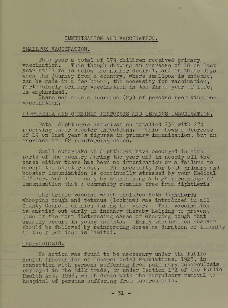 IMOTIZATION AllD VACCniATION. SmLLPOX VACQIMTION. This year a total of 179 chiHren received primry vaccination. This though lowing an increase of 18 on last year still falls below the number desired, and in these days when the journey from a country, where smllpox is endemic, can be made in a few hours, the necessity for vaccination, particularly primary vaccination in the first year of life, is emphasized. There was also a decrease (23) of persons receiving re- vaccination. DIHITHERIA AKD COIffilNSD PERTUSSIS AlTD TETANUS IIIViUNISATION. Total diphtheria immunization totalled 232 with 274- receiving their booster injections. This shows a decrease of 19 on last year's figures in primary immunization, but an increase of 162 reinforcing doses. > Small outbreaks of diphtheria have occurred in some parts of the country’’ during the year and in nearly all the cases either there hs.s been no immunization or a failure to accept the booster dose. The necessity for both prii:3ary and booster immunization is continually stressed by your Medical Officer, and it is only by maintaining a high percentage of immunization that a community remains free from diphtheria The triple vaccine which includes both diphtheima whooping cough and tetanus (lockjaw) was introduced in all County Council clinics during the yea,r. This vaccination is carried out early in infancy thereby helping to prevent some of the most distressing cases of whooping cou^ that usually occurs in young infants. Early vaccination however should be followed by reinforcing doses as duration of imunitj?’ to the first dose is limited. TUBERCULOSIS. No action was found to be necessary under the Public Health (Prevention of Tuberculosis) Regulations, 1925, in connection v/ith persons suffering from pulmonary tuberculosis employed in the milk trade, or under Section 172’ of the Public Health Act, 1936, v;hich deals with the compulsory removal to hospital of persons suffering from tuberculosis.