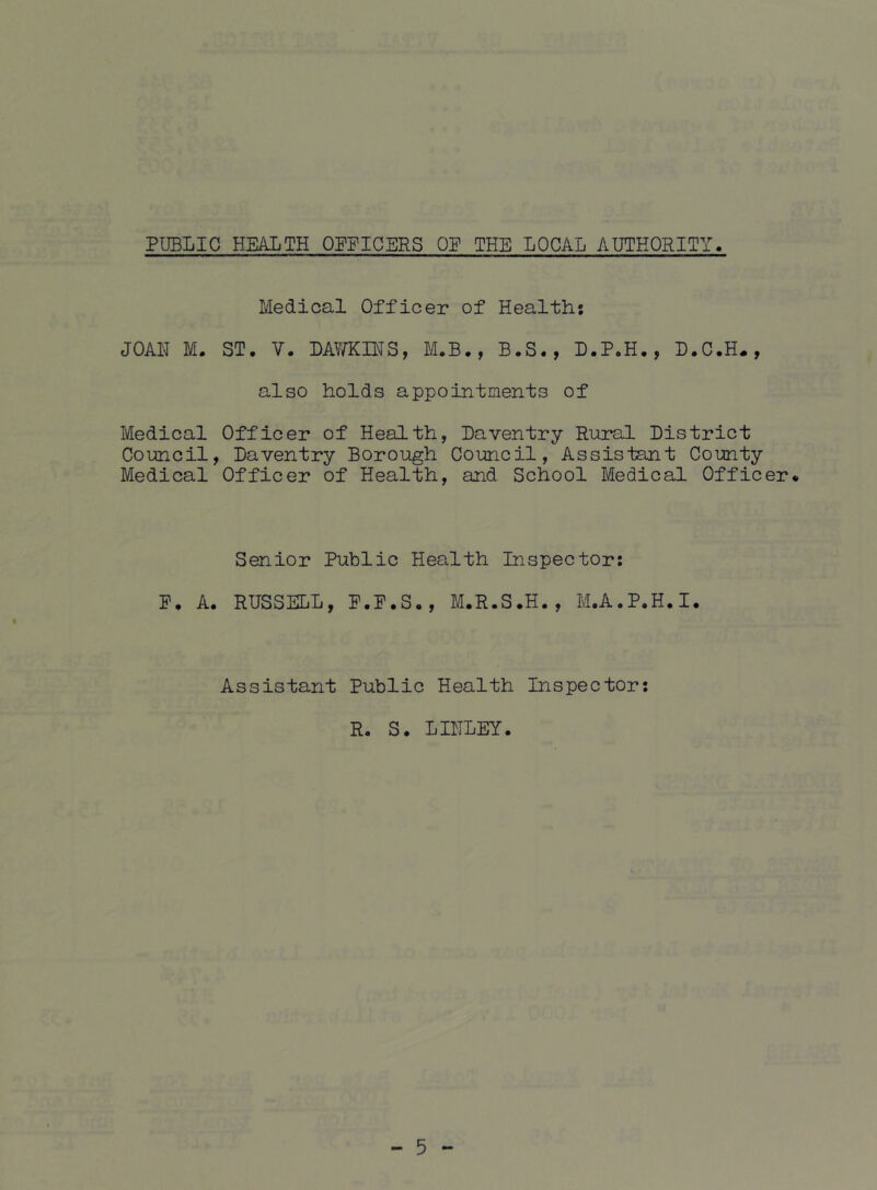 PUBLIC HEALTH OEPICERS OP THE LOCAL AUTHORITY. Medical Officer of Healths JOAN M. ST. V. LAV/KINS, M.B., B.S., D.P.H., D.C.H., also holds appointments of Medical Officer of Health, Daventry Rural District Council, Daventry Borough Council, Assistant County Medical Officer of Health, and School Medical Officer* Senior Public Health Inspector; P. A. RUSSELL, P.P.S., M.R.S.H., M.A.P.H.I. « Assistant Public Health Inspector: R. S. LINLEY.