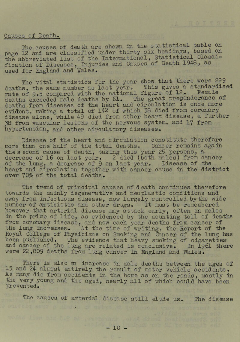 Causes of Death. The causes of death are shewn in the statistical table on page 12 and are classified under thirty six headings, based on the abbreviated list of the international, Statistical Classi- fication of Diseases, Injuries and Causes of Death 1948, as used for England and YiTales. The vital statistics for the year show that there were 229 deaths, the same number as last year. This gives a standardised rate of 9*5 compared with the national figure of 12. Eemale deaths exceeded niale deaths by 61. The great preponderance of deaths from diseases of the heart and circulation is once more evident, making a total of 142 of which 38 died from coronary disease alone, v/hile 49 died from other heart disease, a further 38 from vascular lesions of the nervous system, and 17 from hypertension, and other circulatory diseases. Disease of the heart and circulation constitute therefore more than one half of the total deaths. Cancer remains again the s econd cause of death, taking this year 25 persons, a decrease of 16 on last year. 2 died (both males) from cancer of the lung, a decrease of 9 on last year. Disease of the heart and circulation together with cancer cause in the district over 70^ of the total deaths. The trend of principal causes of d eath continues therefore towards the mainly degenerative and neoplastic conditions and away from infectious disease, now largely controlled, by the wide number of antibiotic and other drugs. It must be .remembered however that arterial disease may attack early, often in males in the prime of life, as evidenced by the mounting toll of dea-ths from coronary disease, and now each year deaths from cancer of the lung increases.. At the time of writing, the Report of the Royal College of Physicians on Smoking and &ncer of the lung has been published. The evidence that heavy smoking of cigarettes: and cancer of the lung are related is conclusive. In 1961 there were 22 , 809 deaths from lung cancer in England and VYales. There is also an increase in male deaths betv/een the ages of 15 and 24 almost entirely the result of motor vehicle accidents. As many die from accidents in the home as on the roads, mostly in the very young and the aged, nearly all of which could have been prevented. The causes of arterial disease still elude us. The disease