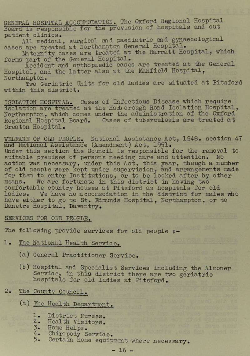 GENER/iL HOSPITAL ACGOL'D'iODATION. The Oxford Regional Hospital Soard is responsible for fhe provision of hospitals and out patient clinics. ^ ^ All medical, sin?gical and paediatric and gynaecological cases are treated at Northampton General Hospita.l. Ifetemity cases are treated at the Ban?att Hospital, which forms part of the General Hospital. Accident and orthopaedic cases are treated at the General Hospital, and the latter also at the Itoifield Hospital, Northampton. Two Geriatric Units for old ladies are situated at Pitsford within this district. ISOLATION HOS?IT/Jj. Cases of Infectious Disease which require isolation are treated at the Haib orough Road Isolation Hospital, Northampton, which comes under the administration of the Oxford Regional Hospital Board. Cases of tuberculosis are treated at Creator Hospital. OP OLD PEOPLE. National Assistance Act, 1948. section 47 and National Assistance (Amendment) Act, 1951» Under this section the Council is responsible for the removal to suitable premises of persons needing care and attention. No action was necessary, under this Act, this year, though a number of old people were kept under supervision, and arrangements made for them to enter Institutions, or to be looked after by other means. We are fortunate in this district in having two comfortable country houses at Pitsford as hospitals for old ladies. We have no accommodation in the district for males vho have either to go to St. Edmimds Hospital, Northampton, or to Danetre Hospital, Daventry. SERVICES PQR OLD PEOPLE. The following provide services for old people 1. The National Health Service. (a) General Practitioner Service. (b) Hospital and Specialist Services including the Almoner Service, in this district there are two geriatric hospitals for old ladies at Pitsford. 2. The County Council. (O') The Health Department. 1. District Nurses. 2-. Health Visitors. 3* Home Helps. 4. Chiro po dy S ervic e. 5* Certain home equipment where necessary.