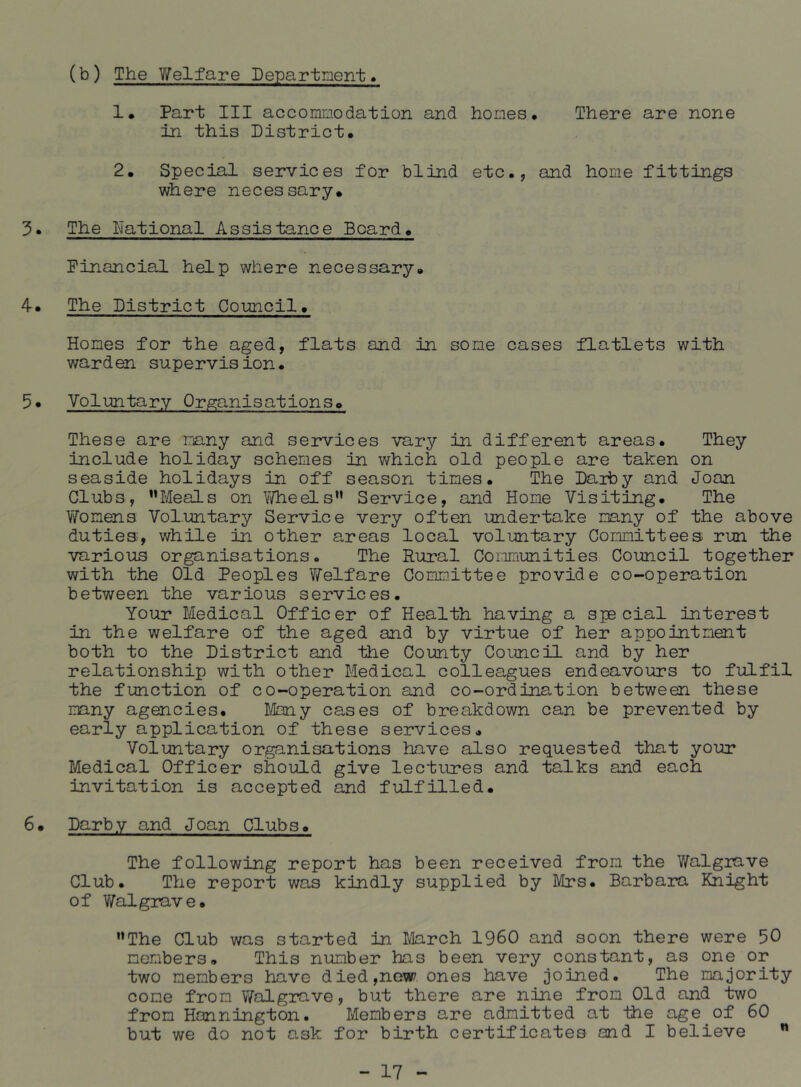 (b) The Y^elfare Department. !• Part III accommodation and homes. There are none in this District. 2. Special services for blind etc., and home fittings where necessary. 3* The National Assistance Board. Financial help where necessary. 4. The District Council. Homes for the aged, flats and in some cases flatlets with warden supervision. 5* Voluntary Organisations. These are many and services vary in different areas. They include holiday schemes in which old people are taken on seaside holidays in off season times. The Daiby and Joan Clubs, ’’Meals on Y/heels” Service, and Home Visiting. The YTomens Voluntary Service very often undertake many of the above duties, while in other areas local voluntary Committees run the various organisations. The Rural Communities Council together with the Old Peoples Welfare Committee provide co-operation between the various services. Your Medical Officer of Health having a special interest in the welfare of the aged and by virtue of her appointment both to the District and the County Council and by her relationship with other Medical colleagues endeavours to fulfil the function of co-operation and co-ordination between these many agencies. Many cases of breakdown can be prevented by early application of these services. Voluntary organisations have also requested that yo-ur Medical Officer should give lectures and talks and each invitation is accepted and fulfilled. 6. Darby and Joan Clubs. The following report has been received from the ViTalgrave Club. The report was kindly supplied by Mrs. Barbara Knight of Walgrave. ’’The Club was started in March I960 and soon there were 50 members. This number has been very constant, as one or two members have died,now ones have joined. The majority come from V/algrave, but there are nine from Old and two from Honnington. Members are admitted at the age of 60 but we do not ask for birth certificates and I believe ”