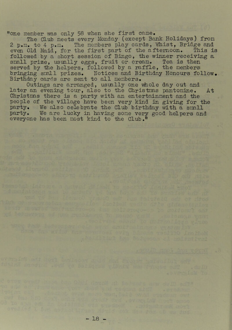 ”one member was only 58 when she first came. The Club meets every Monday (except Banh Holidays) from 2 p.m. to 4 p.m. The members play cards, Whist, Bridge and even Old J/laid, for the first part of the afternoon. This is followed by a short session of Bingo, the winner receiving a small pri25e, usually eggs, fruit or cream. Tea is then served by the helpers, followed by a raffle, the members- bringing small prizes. Notices and Birthday Honours follow. Birthday cards are sent to all members. Outings are arranged, usually one v^hole day out and later an evening tour, also to the Christmas pantomine. At Christmas there is a party with an entertainment and the people of the village have been very kind in giving for the party. We also celebrate the Club birthday with a small party. We are lucky in having some very good helpers and everyone has been most kind to the Club,*'
