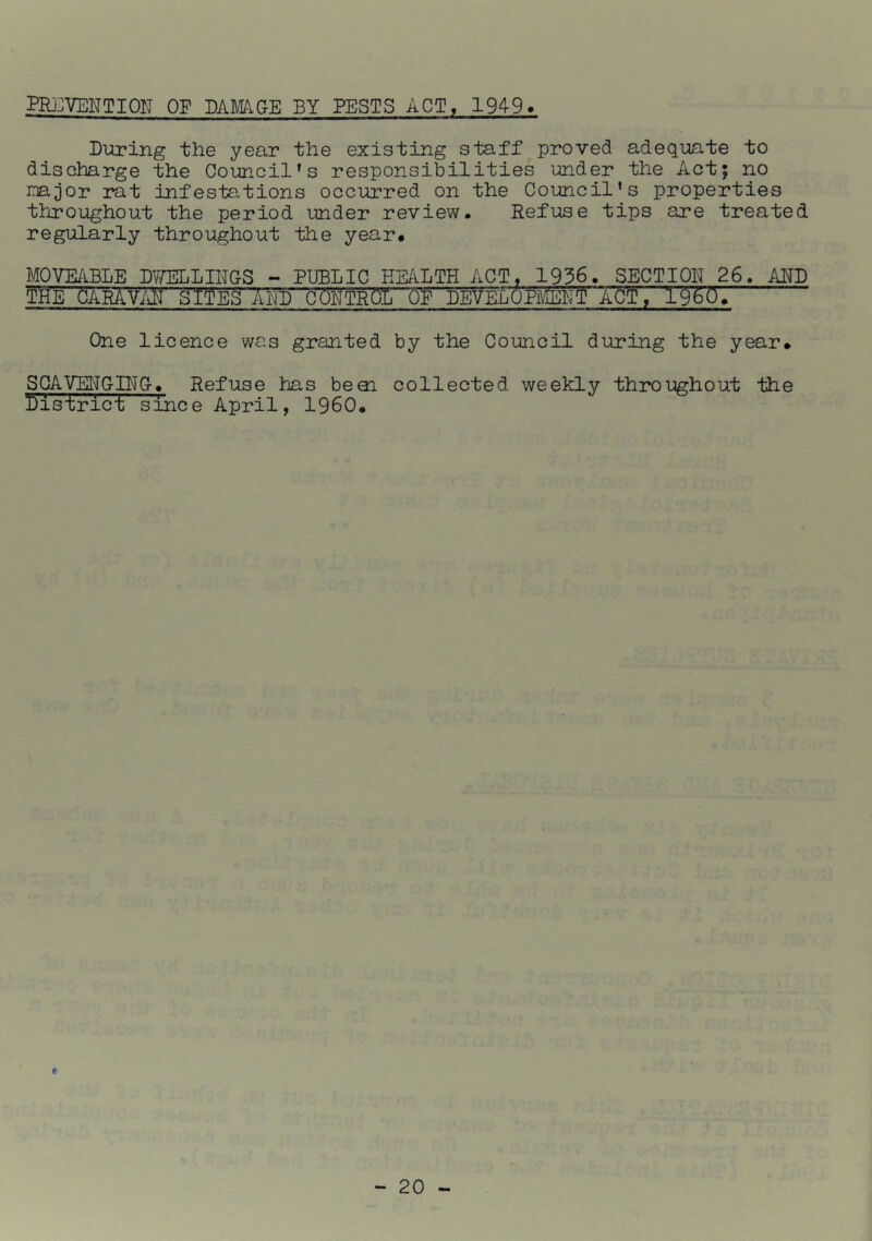 PRj^VENTION OF DAMAGE BY PESTS ACT, 1949 Diiring the year the existing staff proved adequate to discharge the Council’s responsibilities under the Act; no najor rat infestations occurred on the Council’s properties throughout the period under review. Refuse tips are treated regularly throughout the year. MOVE/iBLE DVmLINGS - PUBLIC HEALTH ACT, 1936. SECTION 26. AND THE CARAV/iN SIJES AUTl CONTROL OF DEVELOPmiT ACT, 19607 One licence was granted by the Council during the year. SCAVEHGCTC. Refuse has beai collected weekly throughout the 1)1 strict since April, I960.