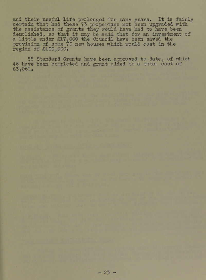 and their usefiiL life prolonged for mny years. It is fairly certain that had these 75 properties not been upgraded with the assistance of grants they would have had to have been demolished, so that it my be said that for an investment of a little under £17,000 the Council have been saved the provision of some 70 new houses which would cost in the region of £100,000. 55 Standard Grants have been approved to date, of which 46 have been completed and grant aided to a total cost of £3,061#