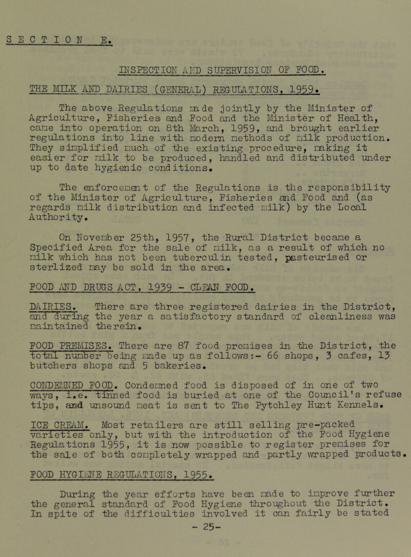 INSPECTION AKD SUPERVISION OE EOOD. THE MILK AND DAIRIES (GENERAL^ RECmTIONS, 1959* The above Regulations Lade jointly by the Minister of Agriculture, Eisheriea and Pood and the Mnister of Health, cane into operation on 8th March, 1959, and brought earlier regulations into line with nodem methods of milk production. They simplified much of the existing procedure, mking it easier for nilk to be produced, handled and distributed under up to date hygienic conditions. The enforcement of the Regulations is the responsibility of the Minister of Agricultiu?e, Pisheries and Pood and (as regards milk distribution and infected milk) by the Local Authority. On November 25th, 1957? the Rural District became a Specified Area for the sale of milk, as a result of which no milk which has not been tuberculin tested, pasteurised or sterlized may be sold in the area. POOD /iND DRUGS ACT, 1939 - CLEAIT POOD, DAIRIES. There are three registered dairies in the District, and during the year a satisfactory standard of cleanliness was maintained therein. POOD PREMISES. There are 87 food premises in the District, the total number being made up as follows?- 66 shops, 3 cafes, 13 butchers shops and 5 bakeries. CONDEI.MED POOD. Condemned food is disposed of in one of two ways, i.e. tinned food is buried at one of the Council’s refuse tips, and unsound meat is sent to The Pytchley Hunt Kennels. ICE C;^iM. Most retailers are still selling pre-packed varieties only, but with the introduction of the Pood Hygiene Regulations 1955? it is now possible to register premises for the sale of both completely wrapped and partly wrapped products. POOD HYGIME REGULATIONS, 1955. During the year efforts have been made to improve further the general standard of Pood Hygiene throughout the District. In spite of the difficulties involved it can fairly be stated - 25-