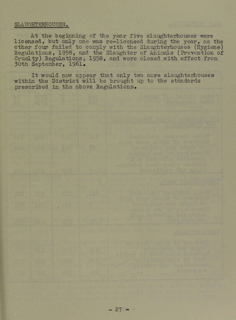 SLAUGHTERHOUSES. At the beginning of the year five slaughterhouses were licensed, but only one was re-licensed during the year, as the other four failed to comply with the Slaughterhouses (Hygiene) Regulations, 1958, and the Slaughter of Animals (li*evention of Cruelty) Regulations, 1958, and were closed with effect from 30th September, 1961. It would now appear that only two more slaughterhouses within the District will be brought up to the standards prescribed in the above Regulations.