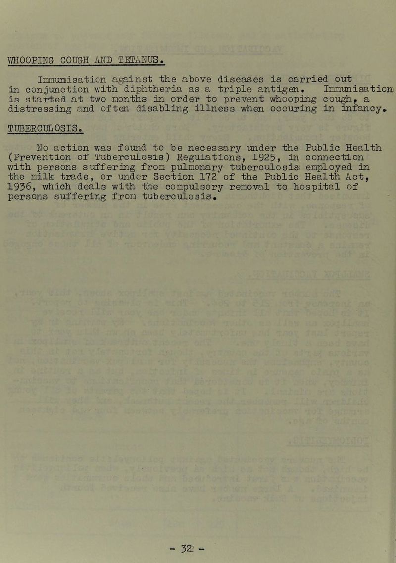 V/HOOPING COUGH AND TETANUS > Ininimisation against the above diseases is carried out in conjunction with diphtheria as a triple antigen. Innuni^tion is started at two months in order to prevent whooping cough^ a distressing and often disabling illness when occuring in infancy^ TUBERCULOSIS. No action was found to be necessary under the Public Health (Prevention of Tuberculosis) RegilLations, 1925, In connection with persons suffering from pulmonary tuberculosia employed in the milk trade, or under Section 172 of the Public Health Act, 1956, which deals with the compulsory removal to hospital of persons suffering from tuberculosis.