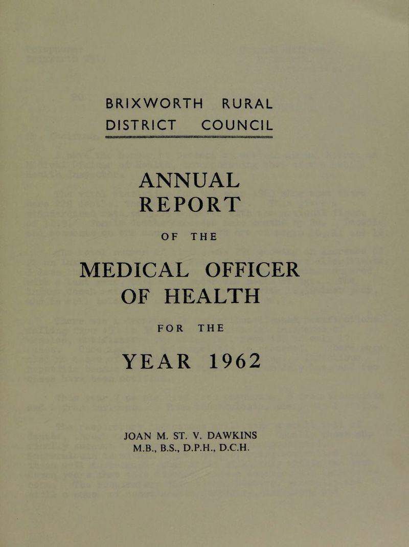 BRIXWORTH RURAL DISTRICT COUNCIL ANNUAL REPORT OF THE MEDICAL OFFICER OF HEALTH FOR THE YEAR 1962 JOAN M. ST. V. DAWKINS M.B., B.S., D.P.H., D.C.H.